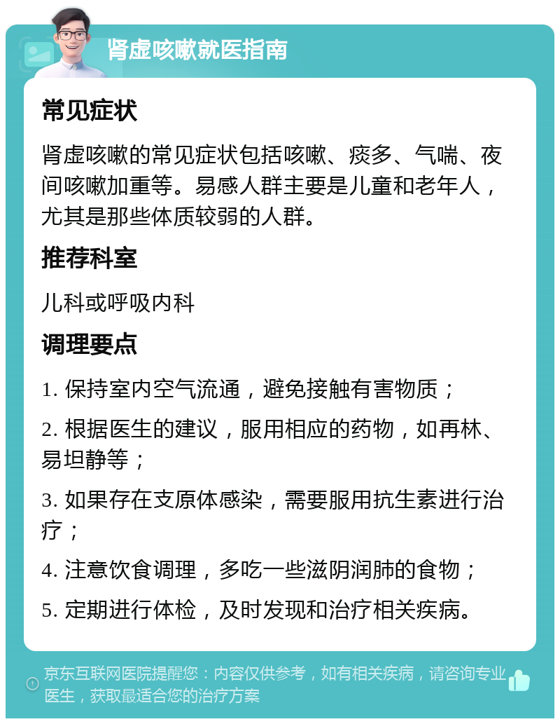 肾虚咳嗽就医指南 常见症状 肾虚咳嗽的常见症状包括咳嗽、痰多、气喘、夜间咳嗽加重等。易感人群主要是儿童和老年人，尤其是那些体质较弱的人群。 推荐科室 儿科或呼吸内科 调理要点 1. 保持室内空气流通，避免接触有害物质； 2. 根据医生的建议，服用相应的药物，如再林、易坦静等； 3. 如果存在支原体感染，需要服用抗生素进行治疗； 4. 注意饮食调理，多吃一些滋阴润肺的食物； 5. 定期进行体检，及时发现和治疗相关疾病。