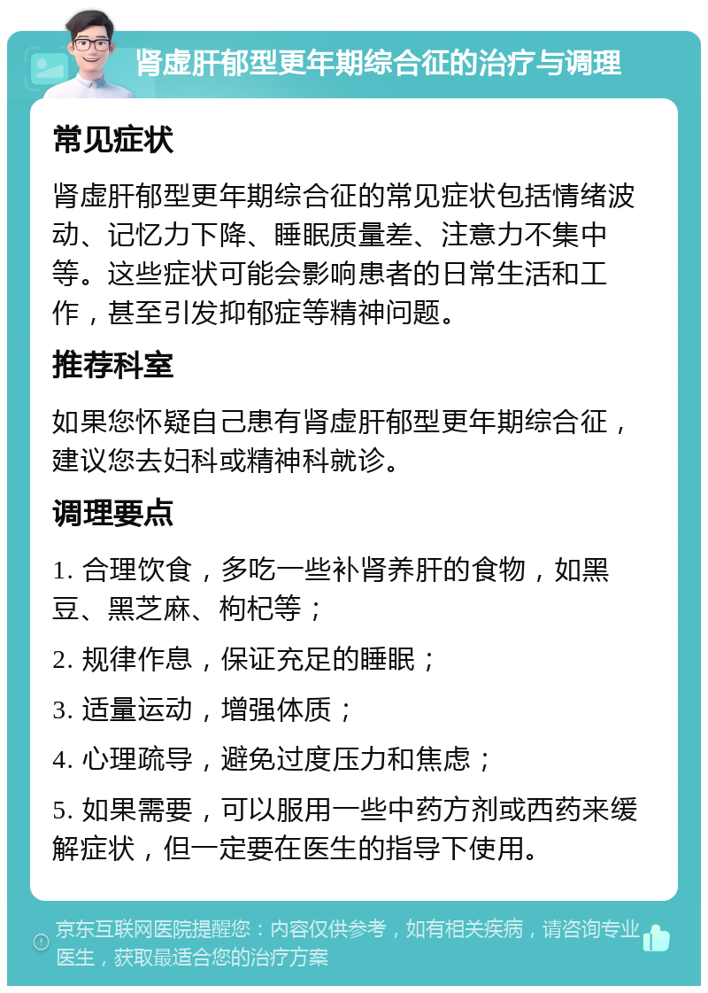 肾虚肝郁型更年期综合征的治疗与调理 常见症状 肾虚肝郁型更年期综合征的常见症状包括情绪波动、记忆力下降、睡眠质量差、注意力不集中等。这些症状可能会影响患者的日常生活和工作，甚至引发抑郁症等精神问题。 推荐科室 如果您怀疑自己患有肾虚肝郁型更年期综合征，建议您去妇科或精神科就诊。 调理要点 1. 合理饮食，多吃一些补肾养肝的食物，如黑豆、黑芝麻、枸杞等； 2. 规律作息，保证充足的睡眠； 3. 适量运动，增强体质； 4. 心理疏导，避免过度压力和焦虑； 5. 如果需要，可以服用一些中药方剂或西药来缓解症状，但一定要在医生的指导下使用。