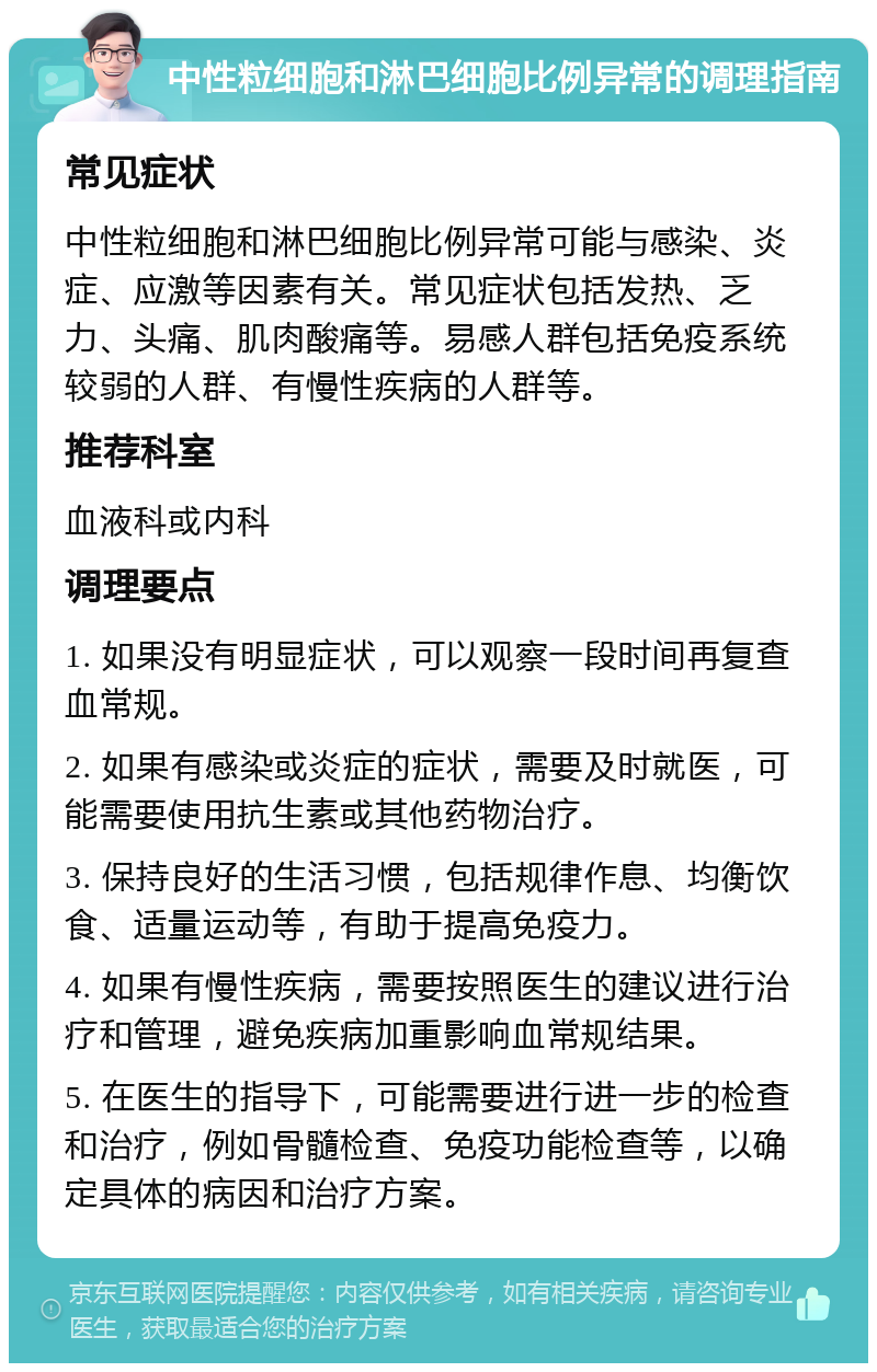 中性粒细胞和淋巴细胞比例异常的调理指南 常见症状 中性粒细胞和淋巴细胞比例异常可能与感染、炎症、应激等因素有关。常见症状包括发热、乏力、头痛、肌肉酸痛等。易感人群包括免疫系统较弱的人群、有慢性疾病的人群等。 推荐科室 血液科或内科 调理要点 1. 如果没有明显症状，可以观察一段时间再复查血常规。 2. 如果有感染或炎症的症状，需要及时就医，可能需要使用抗生素或其他药物治疗。 3. 保持良好的生活习惯，包括规律作息、均衡饮食、适量运动等，有助于提高免疫力。 4. 如果有慢性疾病，需要按照医生的建议进行治疗和管理，避免疾病加重影响血常规结果。 5. 在医生的指导下，可能需要进行进一步的检查和治疗，例如骨髓检查、免疫功能检查等，以确定具体的病因和治疗方案。