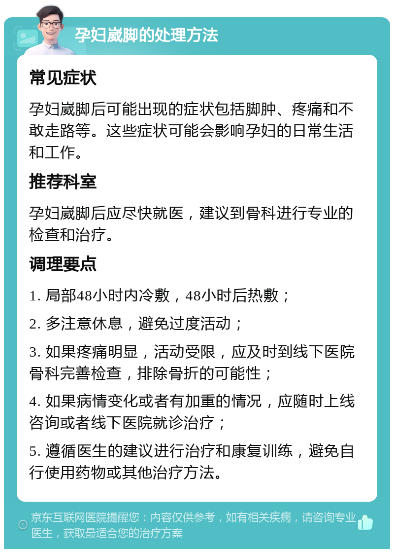 孕妇崴脚的处理方法 常见症状 孕妇崴脚后可能出现的症状包括脚肿、疼痛和不敢走路等。这些症状可能会影响孕妇的日常生活和工作。 推荐科室 孕妇崴脚后应尽快就医，建议到骨科进行专业的检查和治疗。 调理要点 1. 局部48小时内冷敷，48小时后热敷； 2. 多注意休息，避免过度活动； 3. 如果疼痛明显，活动受限，应及时到线下医院骨科完善检查，排除骨折的可能性； 4. 如果病情变化或者有加重的情况，应随时上线咨询或者线下医院就诊治疗； 5. 遵循医生的建议进行治疗和康复训练，避免自行使用药物或其他治疗方法。