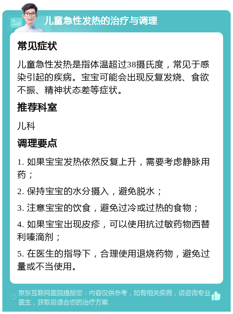 儿童急性发热的治疗与调理 常见症状 儿童急性发热是指体温超过38摄氏度，常见于感染引起的疾病。宝宝可能会出现反复发烧、食欲不振、精神状态差等症状。 推荐科室 儿科 调理要点 1. 如果宝宝发热依然反复上升，需要考虑静脉用药； 2. 保持宝宝的水分摄入，避免脱水； 3. 注意宝宝的饮食，避免过冷或过热的食物； 4. 如果宝宝出现皮疹，可以使用抗过敏药物西替利嗪滴剂； 5. 在医生的指导下，合理使用退烧药物，避免过量或不当使用。