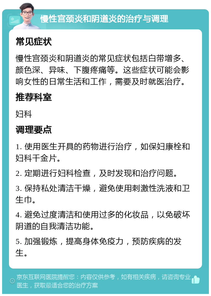 慢性宫颈炎和阴道炎的治疗与调理 常见症状 慢性宫颈炎和阴道炎的常见症状包括白带增多、颜色深、异味、下腹疼痛等。这些症状可能会影响女性的日常生活和工作，需要及时就医治疗。 推荐科室 妇科 调理要点 1. 使用医生开具的药物进行治疗，如保妇康栓和妇科千金片。 2. 定期进行妇科检查，及时发现和治疗问题。 3. 保持私处清洁干燥，避免使用刺激性洗液和卫生巾。 4. 避免过度清洁和使用过多的化妆品，以免破坏阴道的自我清洁功能。 5. 加强锻炼，提高身体免疫力，预防疾病的发生。