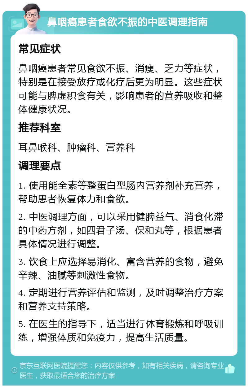 鼻咽癌患者食欲不振的中医调理指南 常见症状 鼻咽癌患者常见食欲不振、消瘦、乏力等症状，特别是在接受放疗或化疗后更为明显。这些症状可能与脾虚积食有关，影响患者的营养吸收和整体健康状况。 推荐科室 耳鼻喉科、肿瘤科、营养科 调理要点 1. 使用能全素等整蛋白型肠内营养剂补充营养，帮助患者恢复体力和食欲。 2. 中医调理方面，可以采用健脾益气、消食化滞的中药方剂，如四君子汤、保和丸等，根据患者具体情况进行调整。 3. 饮食上应选择易消化、富含营养的食物，避免辛辣、油腻等刺激性食物。 4. 定期进行营养评估和监测，及时调整治疗方案和营养支持策略。 5. 在医生的指导下，适当进行体育锻炼和呼吸训练，增强体质和免疫力，提高生活质量。