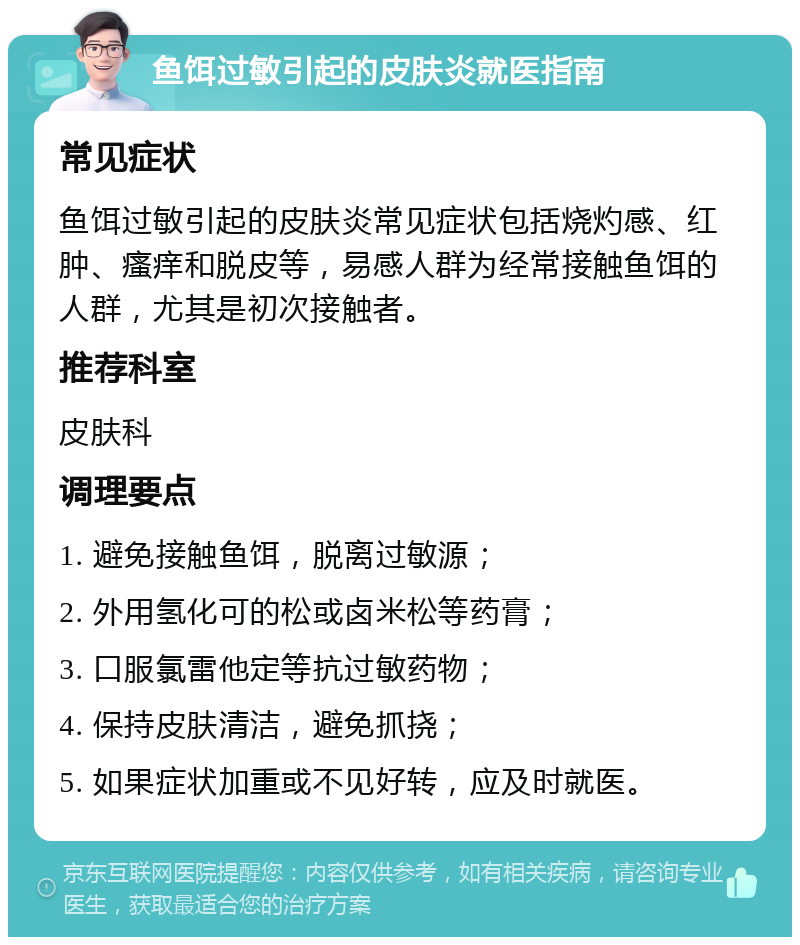 鱼饵过敏引起的皮肤炎就医指南 常见症状 鱼饵过敏引起的皮肤炎常见症状包括烧灼感、红肿、瘙痒和脱皮等，易感人群为经常接触鱼饵的人群，尤其是初次接触者。 推荐科室 皮肤科 调理要点 1. 避免接触鱼饵，脱离过敏源； 2. 外用氢化可的松或卤米松等药膏； 3. 口服氯雷他定等抗过敏药物； 4. 保持皮肤清洁，避免抓挠； 5. 如果症状加重或不见好转，应及时就医。