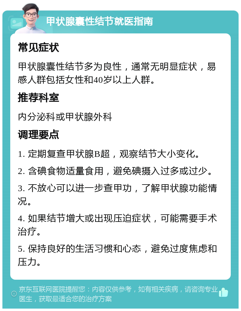 甲状腺囊性结节就医指南 常见症状 甲状腺囊性结节多为良性，通常无明显症状，易感人群包括女性和40岁以上人群。 推荐科室 内分泌科或甲状腺外科 调理要点 1. 定期复查甲状腺B超，观察结节大小变化。 2. 含碘食物适量食用，避免碘摄入过多或过少。 3. 不放心可以进一步查甲功，了解甲状腺功能情况。 4. 如果结节增大或出现压迫症状，可能需要手术治疗。 5. 保持良好的生活习惯和心态，避免过度焦虑和压力。