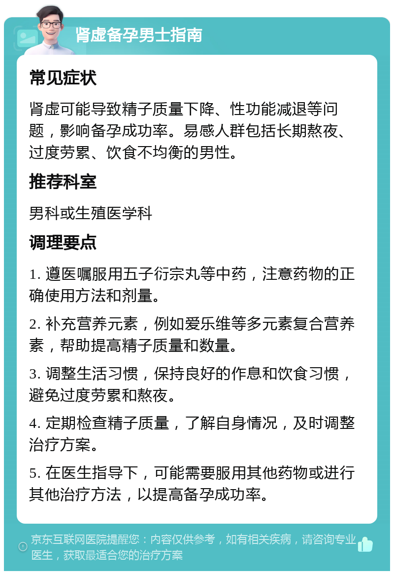 肾虚备孕男士指南 常见症状 肾虚可能导致精子质量下降、性功能减退等问题，影响备孕成功率。易感人群包括长期熬夜、过度劳累、饮食不均衡的男性。 推荐科室 男科或生殖医学科 调理要点 1. 遵医嘱服用五子衍宗丸等中药，注意药物的正确使用方法和剂量。 2. 补充营养元素，例如爱乐维等多元素复合营养素，帮助提高精子质量和数量。 3. 调整生活习惯，保持良好的作息和饮食习惯，避免过度劳累和熬夜。 4. 定期检查精子质量，了解自身情况，及时调整治疗方案。 5. 在医生指导下，可能需要服用其他药物或进行其他治疗方法，以提高备孕成功率。