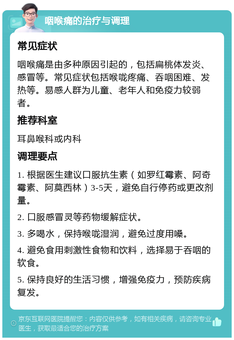 咽喉痛的治疗与调理 常见症状 咽喉痛是由多种原因引起的，包括扁桃体发炎、感冒等。常见症状包括喉咙疼痛、吞咽困难、发热等。易感人群为儿童、老年人和免疫力较弱者。 推荐科室 耳鼻喉科或内科 调理要点 1. 根据医生建议口服抗生素（如罗红霉素、阿奇霉素、阿莫西林）3-5天，避免自行停药或更改剂量。 2. 口服感冒灵等药物缓解症状。 3. 多喝水，保持喉咙湿润，避免过度用嗓。 4. 避免食用刺激性食物和饮料，选择易于吞咽的软食。 5. 保持良好的生活习惯，增强免疫力，预防疾病复发。