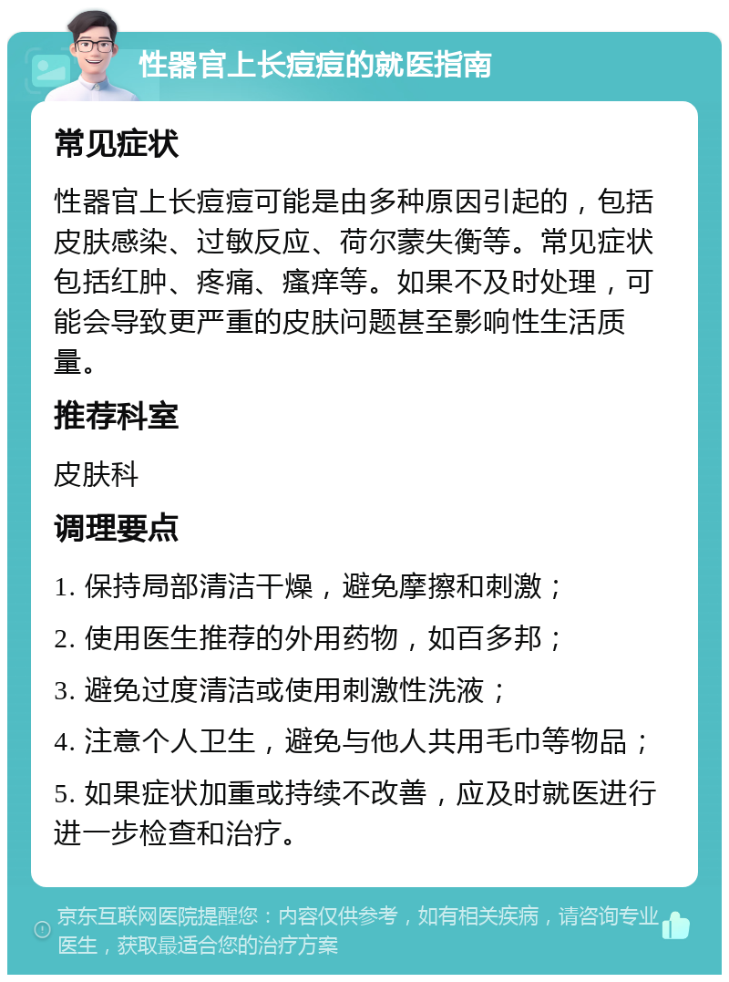 性器官上长痘痘的就医指南 常见症状 性器官上长痘痘可能是由多种原因引起的，包括皮肤感染、过敏反应、荷尔蒙失衡等。常见症状包括红肿、疼痛、瘙痒等。如果不及时处理，可能会导致更严重的皮肤问题甚至影响性生活质量。 推荐科室 皮肤科 调理要点 1. 保持局部清洁干燥，避免摩擦和刺激； 2. 使用医生推荐的外用药物，如百多邦； 3. 避免过度清洁或使用刺激性洗液； 4. 注意个人卫生，避免与他人共用毛巾等物品； 5. 如果症状加重或持续不改善，应及时就医进行进一步检查和治疗。