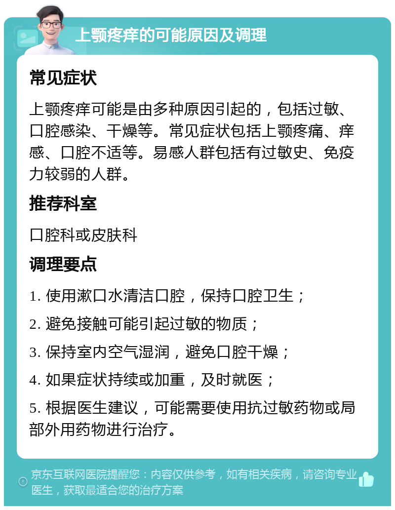 上颚疼痒的可能原因及调理 常见症状 上颚疼痒可能是由多种原因引起的，包括过敏、口腔感染、干燥等。常见症状包括上颚疼痛、痒感、口腔不适等。易感人群包括有过敏史、免疫力较弱的人群。 推荐科室 口腔科或皮肤科 调理要点 1. 使用漱口水清洁口腔，保持口腔卫生； 2. 避免接触可能引起过敏的物质； 3. 保持室内空气湿润，避免口腔干燥； 4. 如果症状持续或加重，及时就医； 5. 根据医生建议，可能需要使用抗过敏药物或局部外用药物进行治疗。