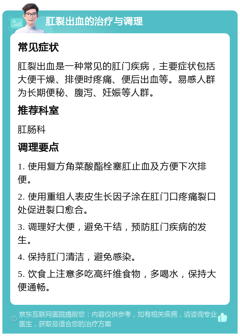 肛裂出血的治疗与调理 常见症状 肛裂出血是一种常见的肛门疾病，主要症状包括大便干燥、排便时疼痛、便后出血等。易感人群为长期便秘、腹泻、妊娠等人群。 推荐科室 肛肠科 调理要点 1. 使用复方角菜酸酯栓塞肛止血及方便下次排便。 2. 使用重组人表皮生长因子涂在肛门口疼痛裂口处促进裂口愈合。 3. 调理好大便，避免干结，预防肛门疾病的发生。 4. 保持肛门清洁，避免感染。 5. 饮食上注意多吃高纤维食物，多喝水，保持大便通畅。