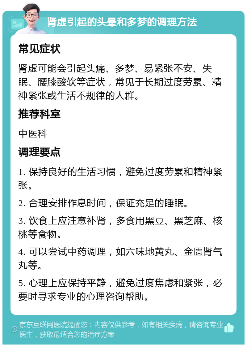 肾虚引起的头晕和多梦的调理方法 常见症状 肾虚可能会引起头痛、多梦、易紧张不安、失眠、腰膝酸软等症状，常见于长期过度劳累、精神紧张或生活不规律的人群。 推荐科室 中医科 调理要点 1. 保持良好的生活习惯，避免过度劳累和精神紧张。 2. 合理安排作息时间，保证充足的睡眠。 3. 饮食上应注意补肾，多食用黑豆、黑芝麻、核桃等食物。 4. 可以尝试中药调理，如六味地黄丸、金匮肾气丸等。 5. 心理上应保持平静，避免过度焦虑和紧张，必要时寻求专业的心理咨询帮助。