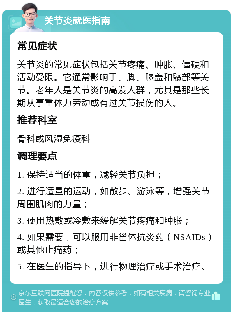 关节炎就医指南 常见症状 关节炎的常见症状包括关节疼痛、肿胀、僵硬和活动受限。它通常影响手、脚、膝盖和髋部等关节。老年人是关节炎的高发人群，尤其是那些长期从事重体力劳动或有过关节损伤的人。 推荐科室 骨科或风湿免疫科 调理要点 1. 保持适当的体重，减轻关节负担； 2. 进行适量的运动，如散步、游泳等，增强关节周围肌肉的力量； 3. 使用热敷或冷敷来缓解关节疼痛和肿胀； 4. 如果需要，可以服用非甾体抗炎药（NSAIDs）或其他止痛药； 5. 在医生的指导下，进行物理治疗或手术治疗。