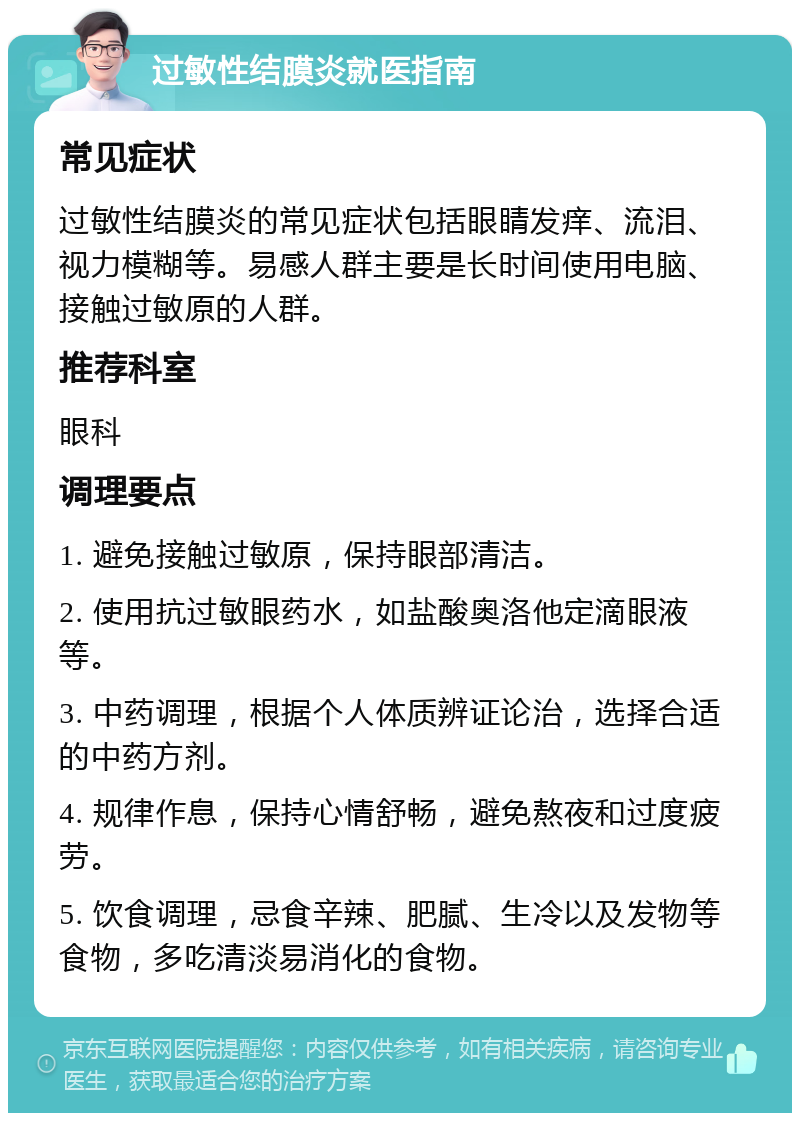 过敏性结膜炎就医指南 常见症状 过敏性结膜炎的常见症状包括眼睛发痒、流泪、视力模糊等。易感人群主要是长时间使用电脑、接触过敏原的人群。 推荐科室 眼科 调理要点 1. 避免接触过敏原，保持眼部清洁。 2. 使用抗过敏眼药水，如盐酸奥洛他定滴眼液等。 3. 中药调理，根据个人体质辨证论治，选择合适的中药方剂。 4. 规律作息，保持心情舒畅，避免熬夜和过度疲劳。 5. 饮食调理，忌食辛辣、肥腻、生冷以及发物等食物，多吃清淡易消化的食物。