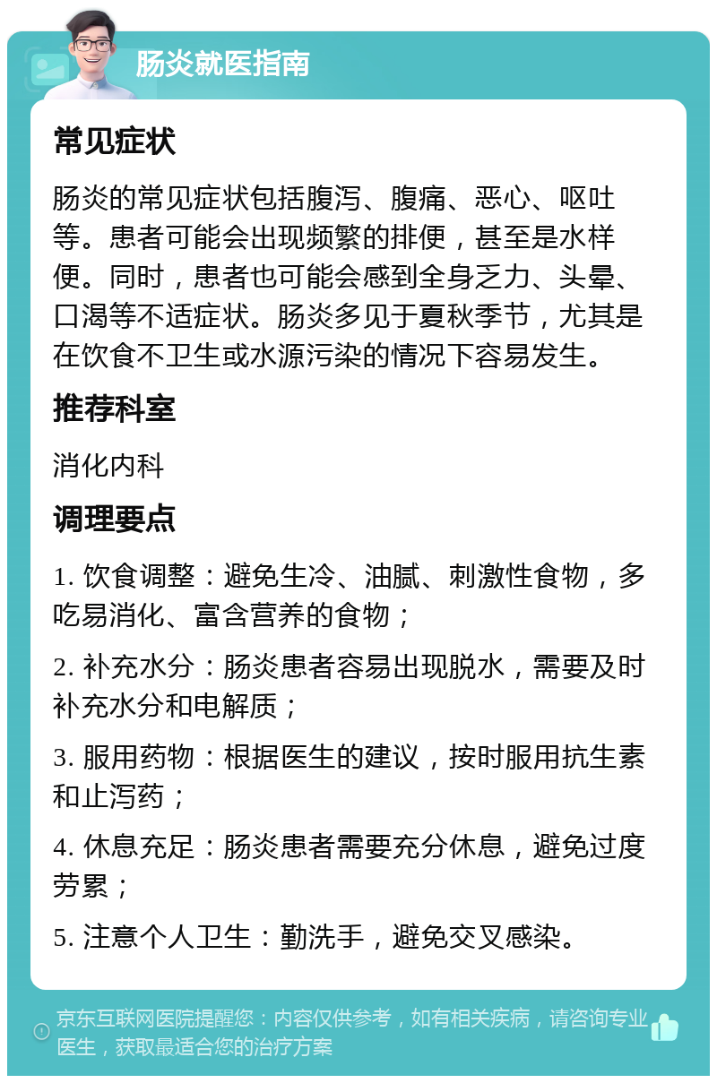 肠炎就医指南 常见症状 肠炎的常见症状包括腹泻、腹痛、恶心、呕吐等。患者可能会出现频繁的排便，甚至是水样便。同时，患者也可能会感到全身乏力、头晕、口渴等不适症状。肠炎多见于夏秋季节，尤其是在饮食不卫生或水源污染的情况下容易发生。 推荐科室 消化内科 调理要点 1. 饮食调整：避免生冷、油腻、刺激性食物，多吃易消化、富含营养的食物； 2. 补充水分：肠炎患者容易出现脱水，需要及时补充水分和电解质； 3. 服用药物：根据医生的建议，按时服用抗生素和止泻药； 4. 休息充足：肠炎患者需要充分休息，避免过度劳累； 5. 注意个人卫生：勤洗手，避免交叉感染。