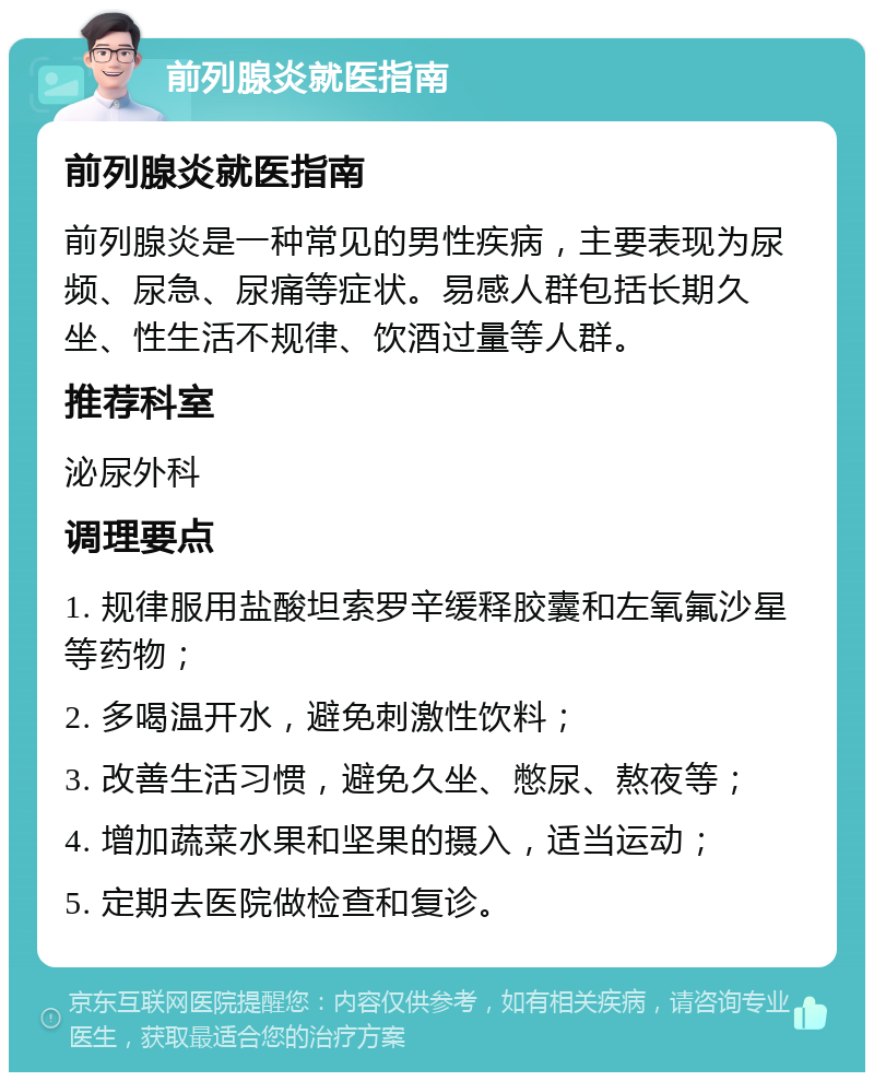 前列腺炎就医指南 前列腺炎就医指南 前列腺炎是一种常见的男性疾病，主要表现为尿频、尿急、尿痛等症状。易感人群包括长期久坐、性生活不规律、饮酒过量等人群。 推荐科室 泌尿外科 调理要点 1. 规律服用盐酸坦索罗辛缓释胶囊和左氧氟沙星等药物； 2. 多喝温开水，避免刺激性饮料； 3. 改善生活习惯，避免久坐、憋尿、熬夜等； 4. 增加蔬菜水果和坚果的摄入，适当运动； 5. 定期去医院做检查和复诊。