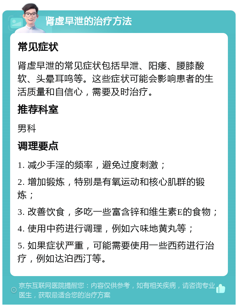 肾虚早泄的治疗方法 常见症状 肾虚早泄的常见症状包括早泄、阳痿、腰膝酸软、头晕耳鸣等。这些症状可能会影响患者的生活质量和自信心，需要及时治疗。 推荐科室 男科 调理要点 1. 减少手淫的频率，避免过度刺激； 2. 增加锻炼，特别是有氧运动和核心肌群的锻炼； 3. 改善饮食，多吃一些富含锌和维生素E的食物； 4. 使用中药进行调理，例如六味地黄丸等； 5. 如果症状严重，可能需要使用一些西药进行治疗，例如达泊西汀等。