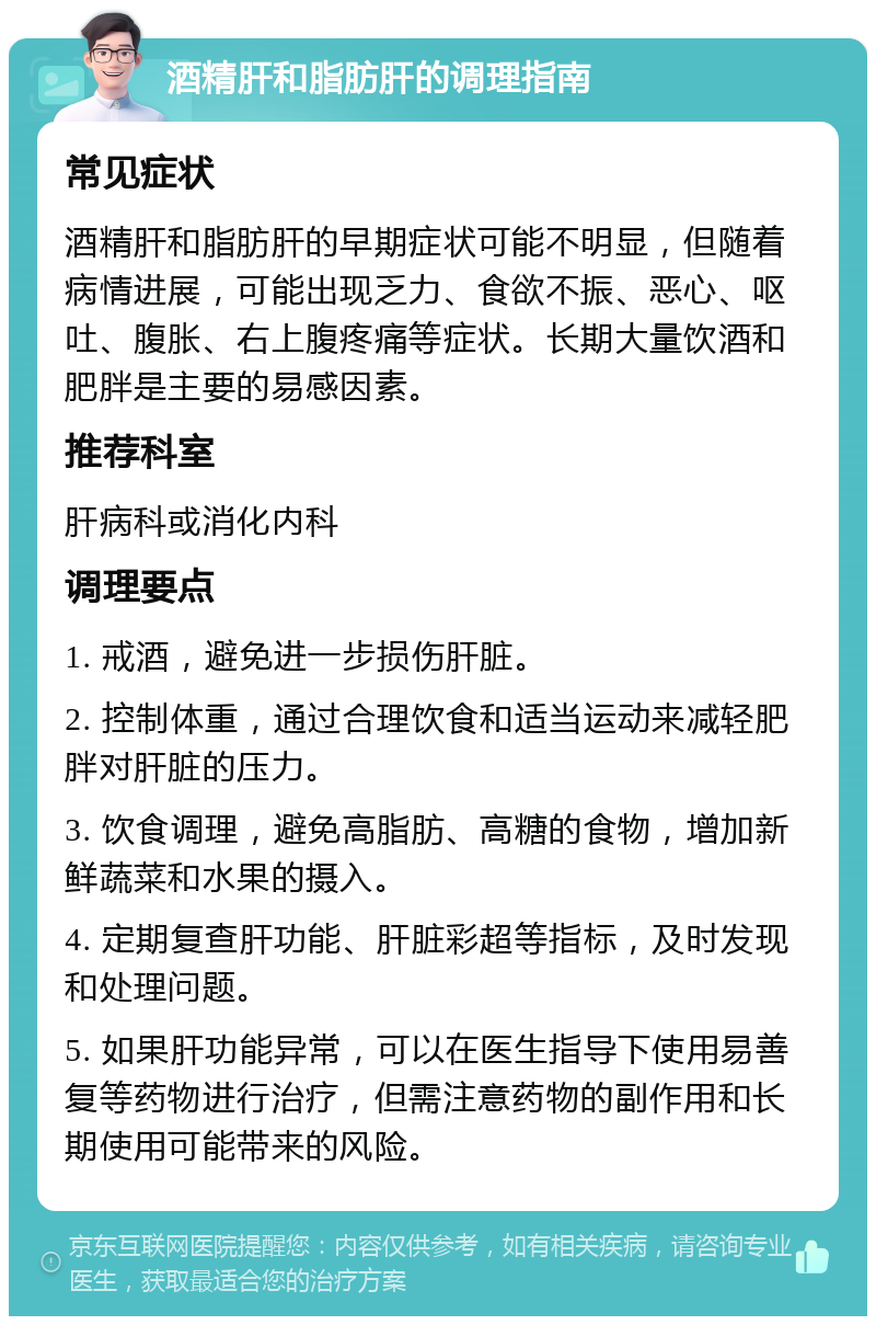 酒精肝和脂肪肝的调理指南 常见症状 酒精肝和脂肪肝的早期症状可能不明显，但随着病情进展，可能出现乏力、食欲不振、恶心、呕吐、腹胀、右上腹疼痛等症状。长期大量饮酒和肥胖是主要的易感因素。 推荐科室 肝病科或消化内科 调理要点 1. 戒酒，避免进一步损伤肝脏。 2. 控制体重，通过合理饮食和适当运动来减轻肥胖对肝脏的压力。 3. 饮食调理，避免高脂肪、高糖的食物，增加新鲜蔬菜和水果的摄入。 4. 定期复查肝功能、肝脏彩超等指标，及时发现和处理问题。 5. 如果肝功能异常，可以在医生指导下使用易善复等药物进行治疗，但需注意药物的副作用和长期使用可能带来的风险。