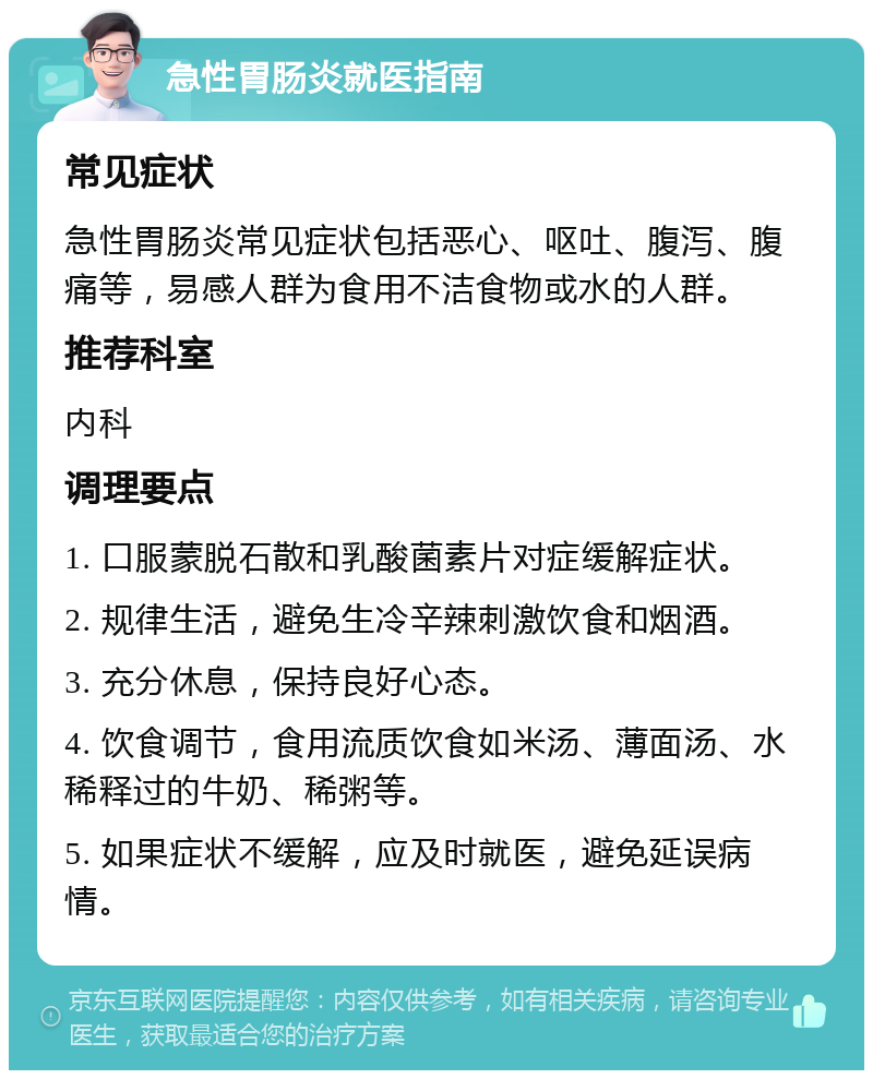 急性胃肠炎就医指南 常见症状 急性胃肠炎常见症状包括恶心、呕吐、腹泻、腹痛等，易感人群为食用不洁食物或水的人群。 推荐科室 内科 调理要点 1. 口服蒙脱石散和乳酸菌素片对症缓解症状。 2. 规律生活，避免生冷辛辣刺激饮食和烟酒。 3. 充分休息，保持良好心态。 4. 饮食调节，食用流质饮食如米汤、薄面汤、水稀释过的牛奶、稀粥等。 5. 如果症状不缓解，应及时就医，避免延误病情。