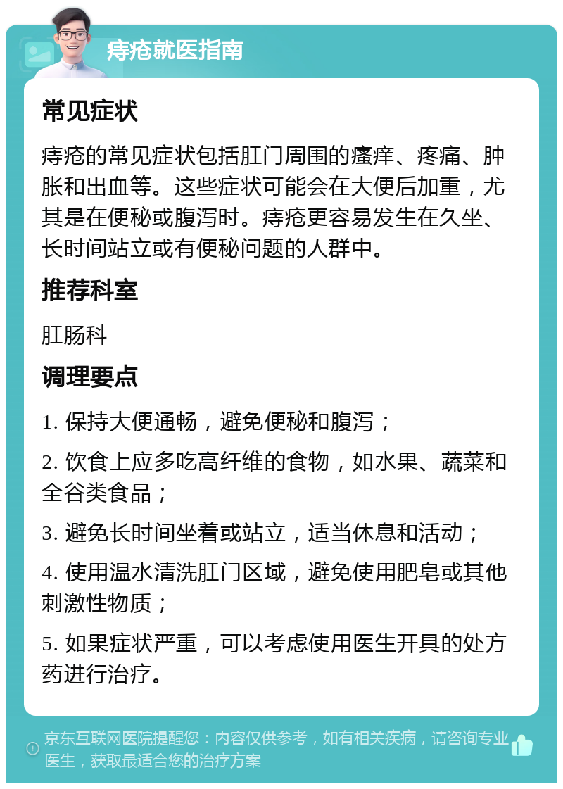 痔疮就医指南 常见症状 痔疮的常见症状包括肛门周围的瘙痒、疼痛、肿胀和出血等。这些症状可能会在大便后加重，尤其是在便秘或腹泻时。痔疮更容易发生在久坐、长时间站立或有便秘问题的人群中。 推荐科室 肛肠科 调理要点 1. 保持大便通畅，避免便秘和腹泻； 2. 饮食上应多吃高纤维的食物，如水果、蔬菜和全谷类食品； 3. 避免长时间坐着或站立，适当休息和活动； 4. 使用温水清洗肛门区域，避免使用肥皂或其他刺激性物质； 5. 如果症状严重，可以考虑使用医生开具的处方药进行治疗。