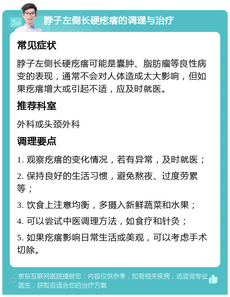 脖子左侧长硬疙瘩的调理与治疗 常见症状 脖子左侧长硬疙瘩可能是囊肿、脂肪瘤等良性病变的表现，通常不会对人体造成太大影响，但如果疙瘩增大或引起不适，应及时就医。 推荐科室 外科或头颈外科 调理要点 1. 观察疙瘩的变化情况，若有异常，及时就医； 2. 保持良好的生活习惯，避免熬夜、过度劳累等； 3. 饮食上注意均衡，多摄入新鲜蔬菜和水果； 4. 可以尝试中医调理方法，如食疗和针灸； 5. 如果疙瘩影响日常生活或美观，可以考虑手术切除。