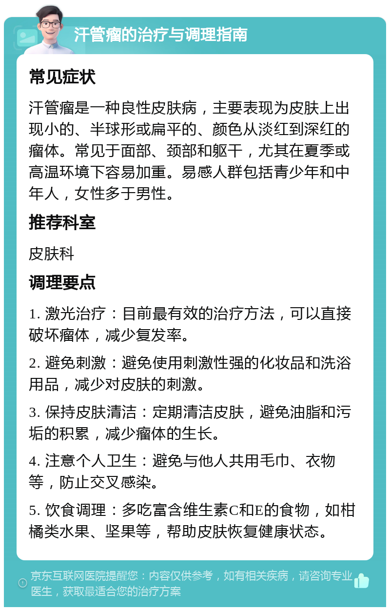 汗管瘤的治疗与调理指南 常见症状 汗管瘤是一种良性皮肤病，主要表现为皮肤上出现小的、半球形或扁平的、颜色从淡红到深红的瘤体。常见于面部、颈部和躯干，尤其在夏季或高温环境下容易加重。易感人群包括青少年和中年人，女性多于男性。 推荐科室 皮肤科 调理要点 1. 激光治疗：目前最有效的治疗方法，可以直接破坏瘤体，减少复发率。 2. 避免刺激：避免使用刺激性强的化妆品和洗浴用品，减少对皮肤的刺激。 3. 保持皮肤清洁：定期清洁皮肤，避免油脂和污垢的积累，减少瘤体的生长。 4. 注意个人卫生：避免与他人共用毛巾、衣物等，防止交叉感染。 5. 饮食调理：多吃富含维生素C和E的食物，如柑橘类水果、坚果等，帮助皮肤恢复健康状态。