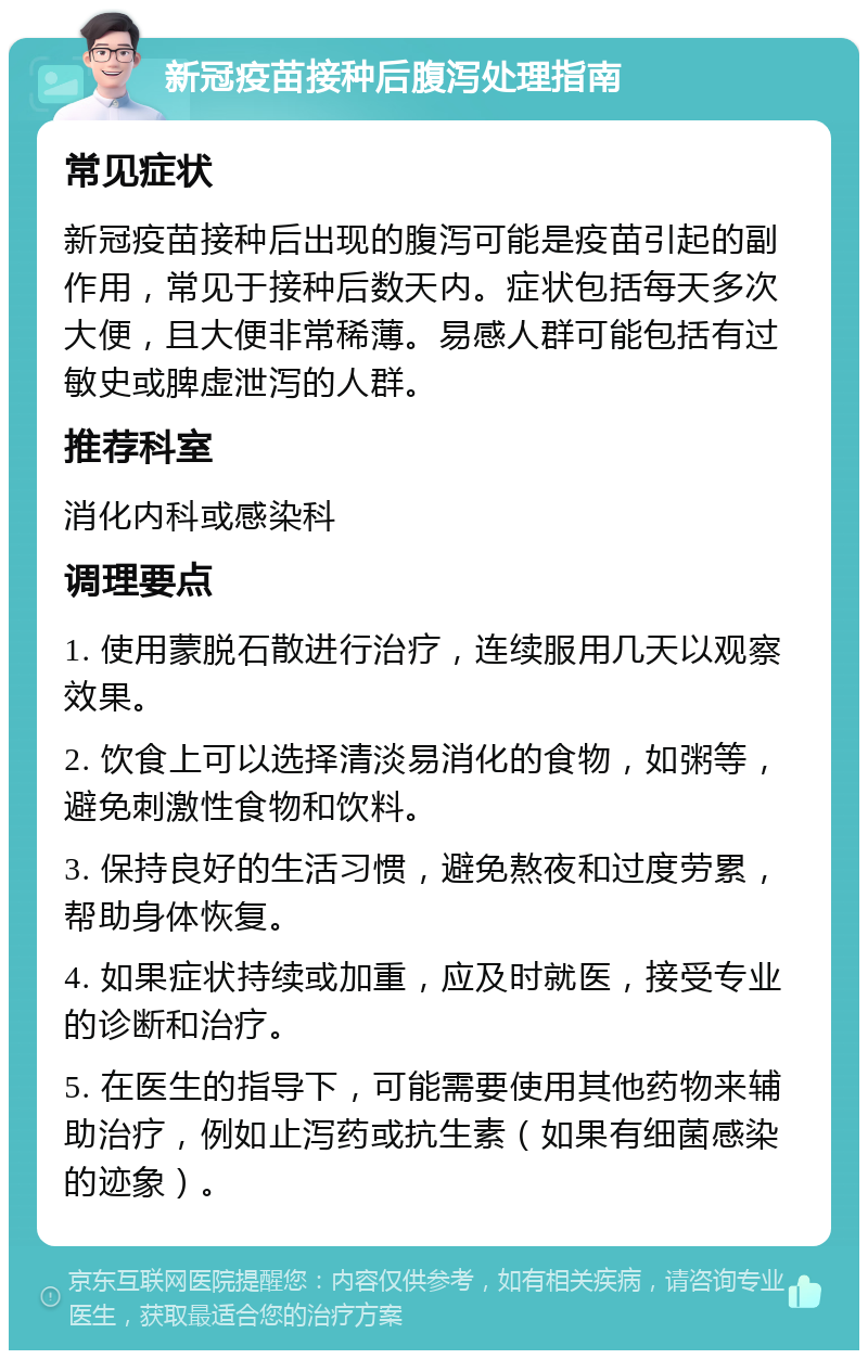 新冠疫苗接种后腹泻处理指南 常见症状 新冠疫苗接种后出现的腹泻可能是疫苗引起的副作用，常见于接种后数天内。症状包括每天多次大便，且大便非常稀薄。易感人群可能包括有过敏史或脾虚泄泻的人群。 推荐科室 消化内科或感染科 调理要点 1. 使用蒙脱石散进行治疗，连续服用几天以观察效果。 2. 饮食上可以选择清淡易消化的食物，如粥等，避免刺激性食物和饮料。 3. 保持良好的生活习惯，避免熬夜和过度劳累，帮助身体恢复。 4. 如果症状持续或加重，应及时就医，接受专业的诊断和治疗。 5. 在医生的指导下，可能需要使用其他药物来辅助治疗，例如止泻药或抗生素（如果有细菌感染的迹象）。