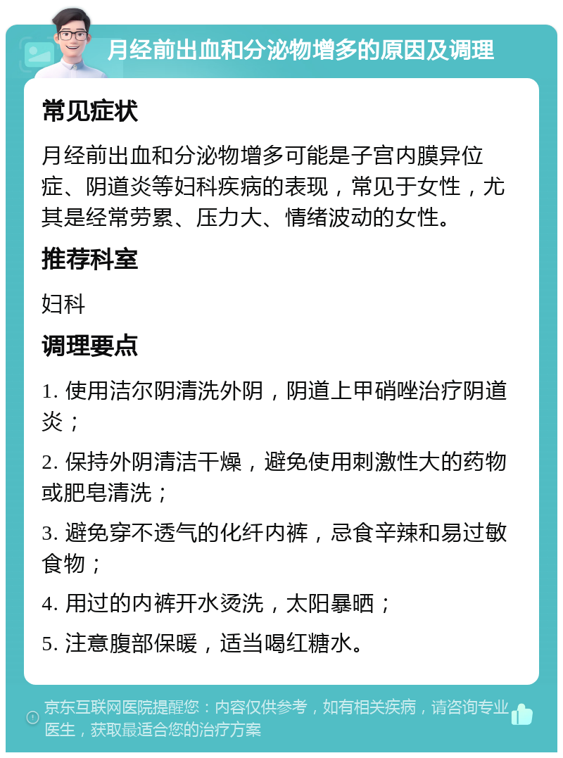 月经前出血和分泌物增多的原因及调理 常见症状 月经前出血和分泌物增多可能是子宫内膜异位症、阴道炎等妇科疾病的表现，常见于女性，尤其是经常劳累、压力大、情绪波动的女性。 推荐科室 妇科 调理要点 1. 使用洁尔阴清洗外阴，阴道上甲硝唑治疗阴道炎； 2. 保持外阴清洁干燥，避免使用刺激性大的药物或肥皂清洗； 3. 避免穿不透气的化纤内裤，忌食辛辣和易过敏食物； 4. 用过的内裤开水烫洗，太阳暴晒； 5. 注意腹部保暖，适当喝红糖水。