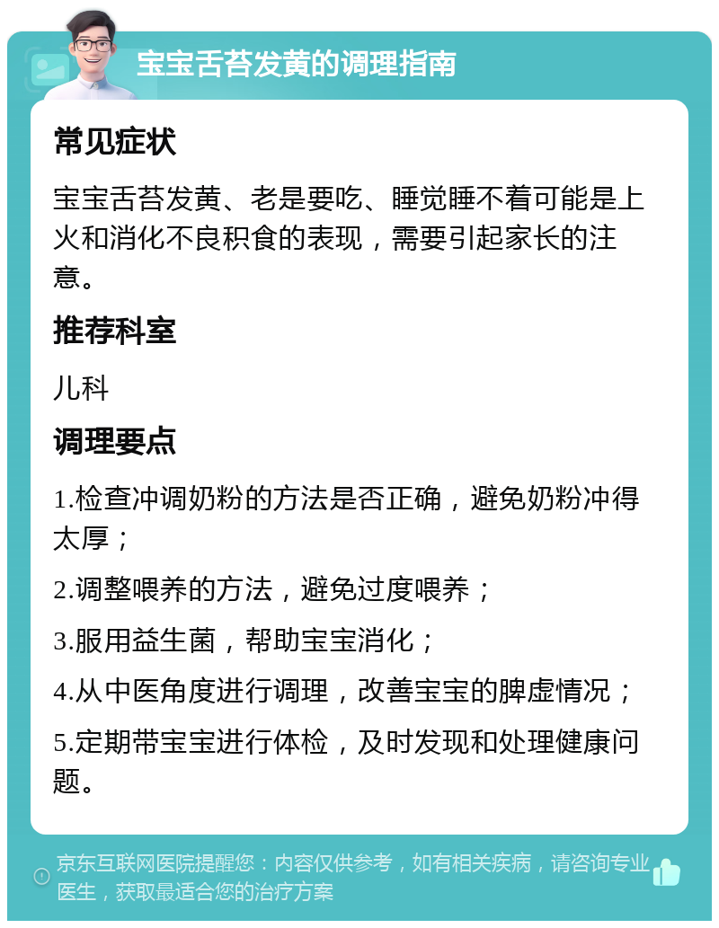 宝宝舌苔发黄的调理指南 常见症状 宝宝舌苔发黄、老是要吃、睡觉睡不着可能是上火和消化不良积食的表现，需要引起家长的注意。 推荐科室 儿科 调理要点 1.检查冲调奶粉的方法是否正确，避免奶粉冲得太厚； 2.调整喂养的方法，避免过度喂养； 3.服用益生菌，帮助宝宝消化； 4.从中医角度进行调理，改善宝宝的脾虚情况； 5.定期带宝宝进行体检，及时发现和处理健康问题。