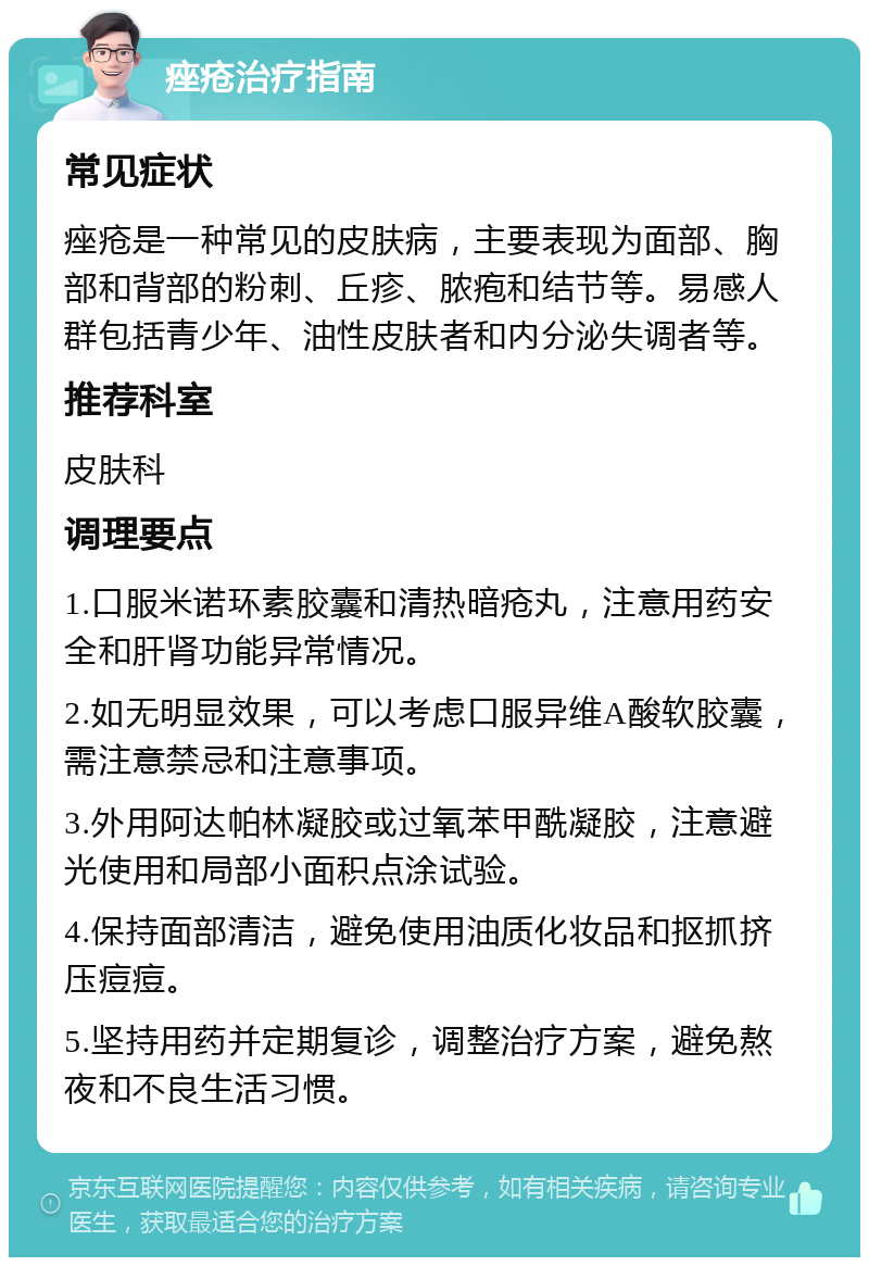 痤疮治疗指南 常见症状 痤疮是一种常见的皮肤病，主要表现为面部、胸部和背部的粉刺、丘疹、脓疱和结节等。易感人群包括青少年、油性皮肤者和内分泌失调者等。 推荐科室 皮肤科 调理要点 1.口服米诺环素胶囊和清热暗疮丸，注意用药安全和肝肾功能异常情况。 2.如无明显效果，可以考虑口服异维A酸软胶囊，需注意禁忌和注意事项。 3.外用阿达帕林凝胶或过氧苯甲酰凝胶，注意避光使用和局部小面积点涂试验。 4.保持面部清洁，避免使用油质化妆品和抠抓挤压痘痘。 5.坚持用药并定期复诊，调整治疗方案，避免熬夜和不良生活习惯。