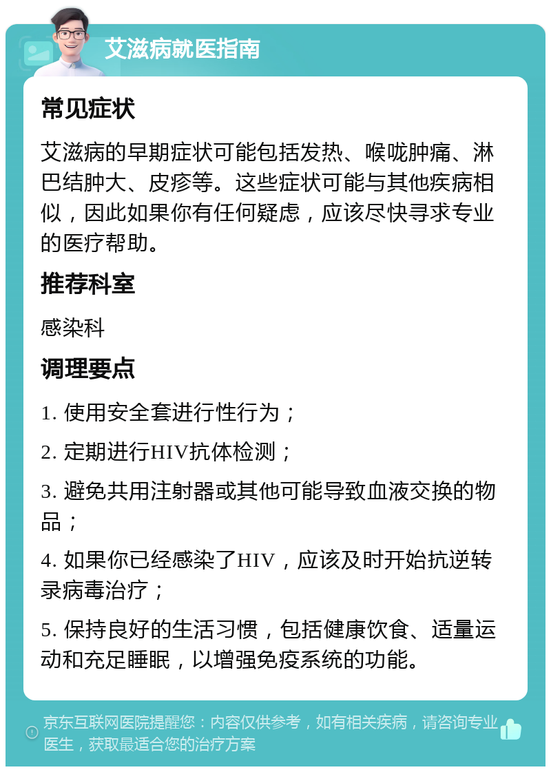 艾滋病就医指南 常见症状 艾滋病的早期症状可能包括发热、喉咙肿痛、淋巴结肿大、皮疹等。这些症状可能与其他疾病相似，因此如果你有任何疑虑，应该尽快寻求专业的医疗帮助。 推荐科室 感染科 调理要点 1. 使用安全套进行性行为； 2. 定期进行HIV抗体检测； 3. 避免共用注射器或其他可能导致血液交换的物品； 4. 如果你已经感染了HIV，应该及时开始抗逆转录病毒治疗； 5. 保持良好的生活习惯，包括健康饮食、适量运动和充足睡眠，以增强免疫系统的功能。