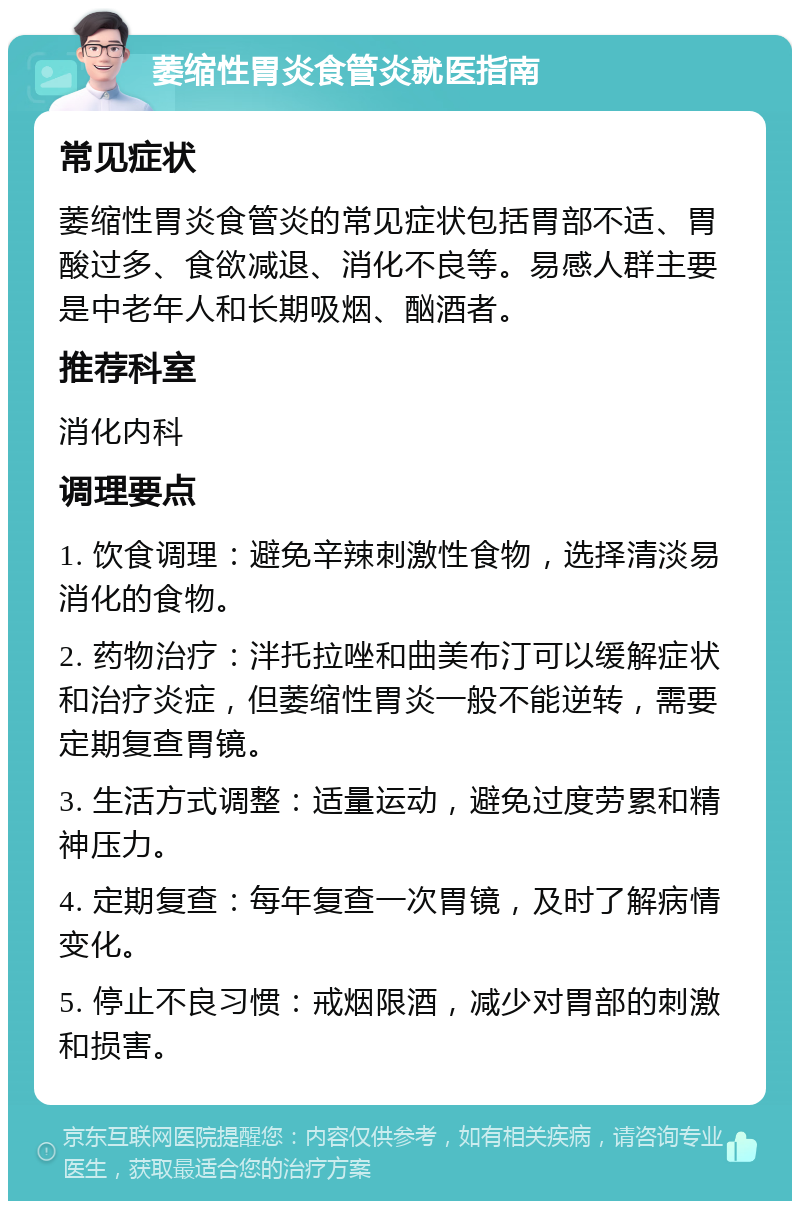 萎缩性胃炎食管炎就医指南 常见症状 萎缩性胃炎食管炎的常见症状包括胃部不适、胃酸过多、食欲减退、消化不良等。易感人群主要是中老年人和长期吸烟、酗酒者。 推荐科室 消化内科 调理要点 1. 饮食调理：避免辛辣刺激性食物，选择清淡易消化的食物。 2. 药物治疗：泮托拉唑和曲美布汀可以缓解症状和治疗炎症，但萎缩性胃炎一般不能逆转，需要定期复查胃镜。 3. 生活方式调整：适量运动，避免过度劳累和精神压力。 4. 定期复查：每年复查一次胃镜，及时了解病情变化。 5. 停止不良习惯：戒烟限酒，减少对胃部的刺激和损害。