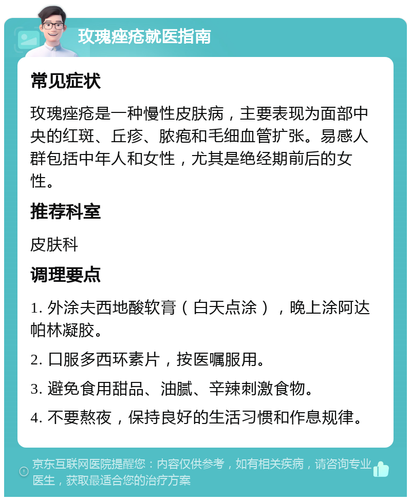 玫瑰痤疮就医指南 常见症状 玫瑰痤疮是一种慢性皮肤病，主要表现为面部中央的红斑、丘疹、脓疱和毛细血管扩张。易感人群包括中年人和女性，尤其是绝经期前后的女性。 推荐科室 皮肤科 调理要点 1. 外涂夫西地酸软膏（白天点涂），晚上涂阿达帕林凝胶。 2. 口服多西环素片，按医嘱服用。 3. 避免食用甜品、油腻、辛辣刺激食物。 4. 不要熬夜，保持良好的生活习惯和作息规律。