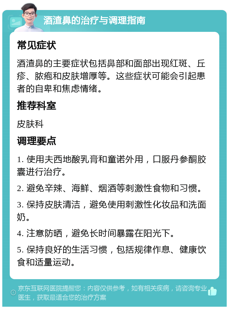 酒渣鼻的治疗与调理指南 常见症状 酒渣鼻的主要症状包括鼻部和面部出现红斑、丘疹、脓疱和皮肤增厚等。这些症状可能会引起患者的自卑和焦虑情绪。 推荐科室 皮肤科 调理要点 1. 使用夫西地酸乳膏和童诺外用，口服丹参酮胶囊进行治疗。 2. 避免辛辣、海鲜、烟酒等刺激性食物和习惯。 3. 保持皮肤清洁，避免使用刺激性化妆品和洗面奶。 4. 注意防晒，避免长时间暴露在阳光下。 5. 保持良好的生活习惯，包括规律作息、健康饮食和适量运动。