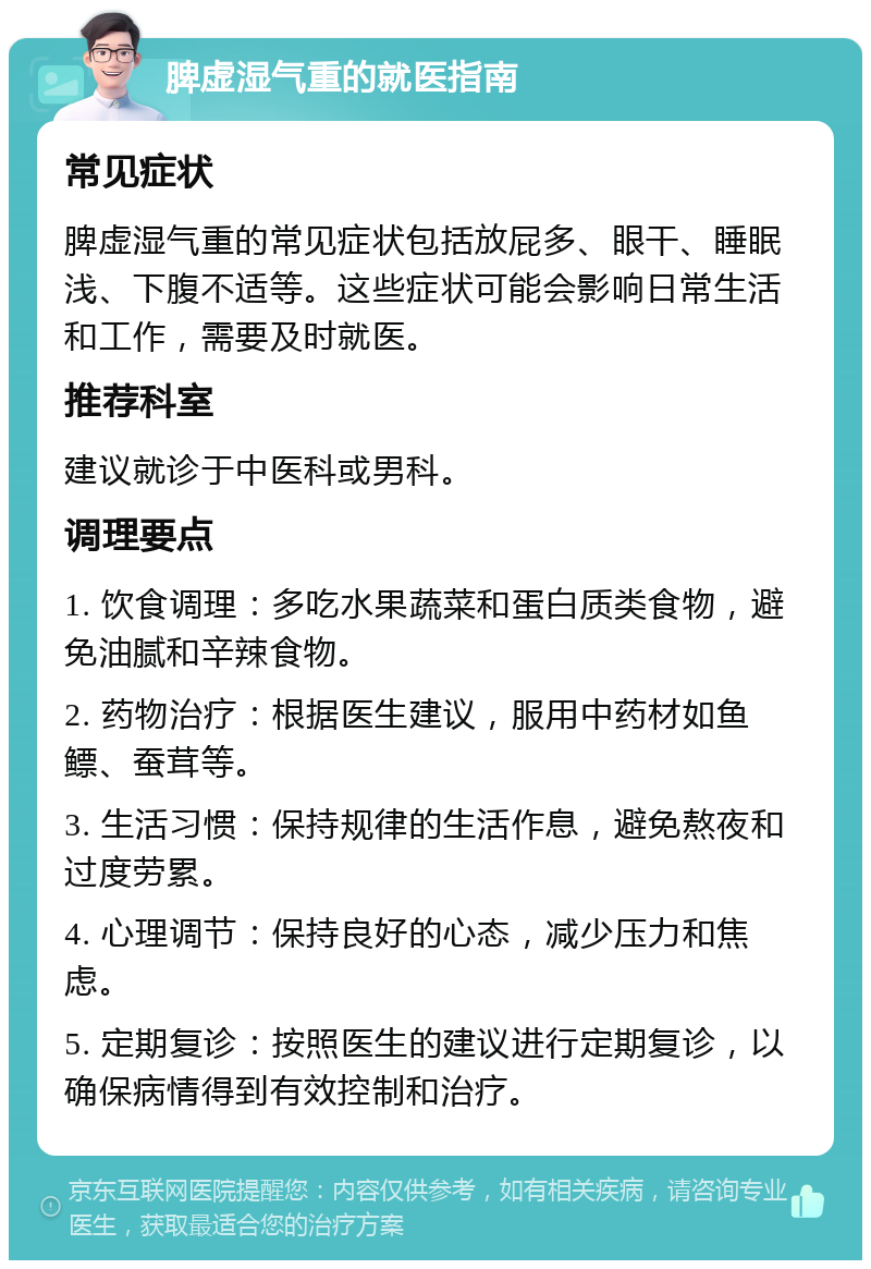 脾虚湿气重的就医指南 常见症状 脾虚湿气重的常见症状包括放屁多、眼干、睡眠浅、下腹不适等。这些症状可能会影响日常生活和工作，需要及时就医。 推荐科室 建议就诊于中医科或男科。 调理要点 1. 饮食调理：多吃水果蔬菜和蛋白质类食物，避免油腻和辛辣食物。 2. 药物治疗：根据医生建议，服用中药材如鱼鳔、蚕茸等。 3. 生活习惯：保持规律的生活作息，避免熬夜和过度劳累。 4. 心理调节：保持良好的心态，减少压力和焦虑。 5. 定期复诊：按照医生的建议进行定期复诊，以确保病情得到有效控制和治疗。