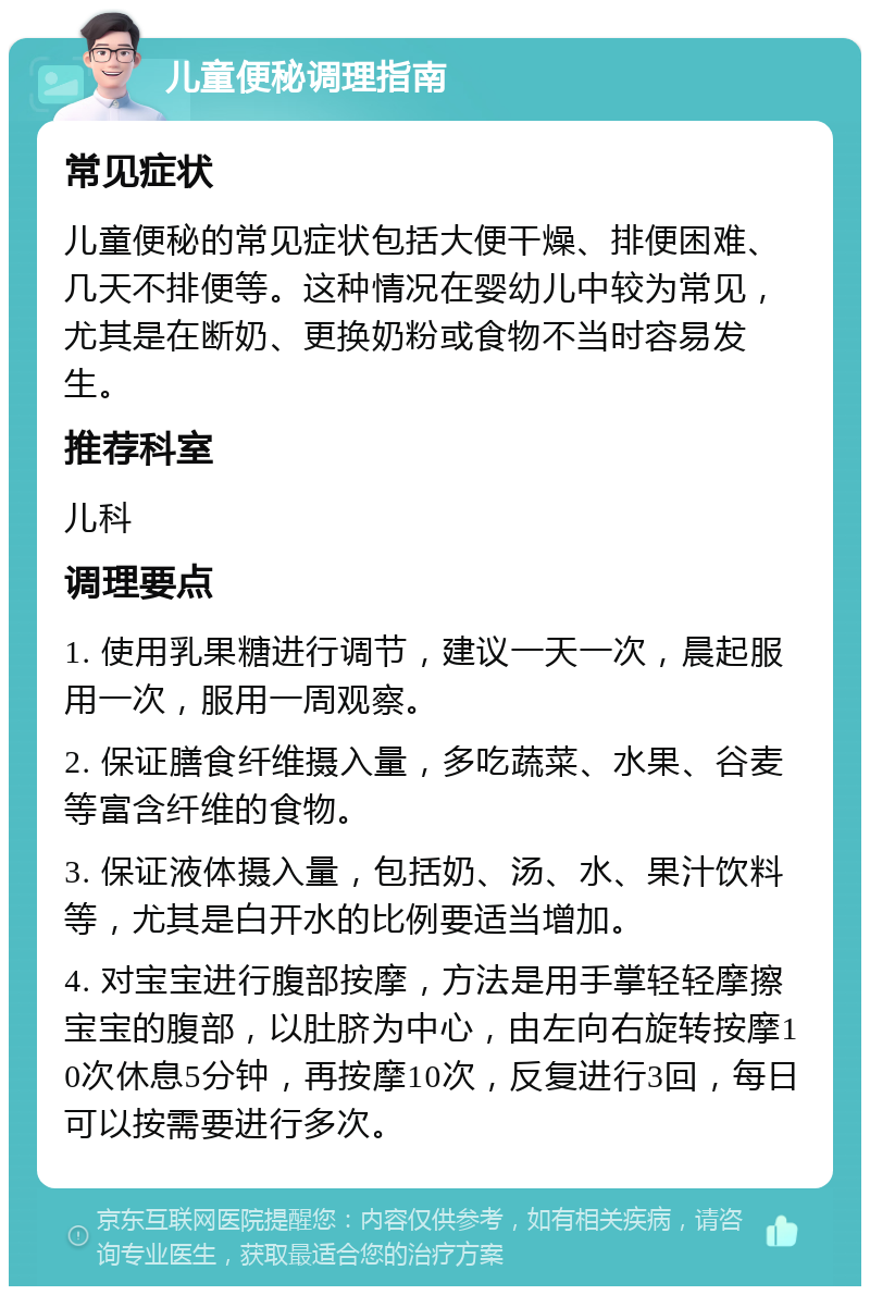 儿童便秘调理指南 常见症状 儿童便秘的常见症状包括大便干燥、排便困难、几天不排便等。这种情况在婴幼儿中较为常见，尤其是在断奶、更换奶粉或食物不当时容易发生。 推荐科室 儿科 调理要点 1. 使用乳果糖进行调节，建议一天一次，晨起服用一次，服用一周观察。 2. 保证膳食纤维摄入量，多吃蔬菜、水果、谷麦等富含纤维的食物。 3. 保证液体摄入量，包括奶、汤、水、果汁饮料等，尤其是白开水的比例要适当增加。 4. 对宝宝进行腹部按摩，方法是用手掌轻轻摩擦宝宝的腹部，以肚脐为中心，由左向右旋转按摩10次休息5分钟，再按摩10次，反复进行3回，每日可以按需要进行多次。