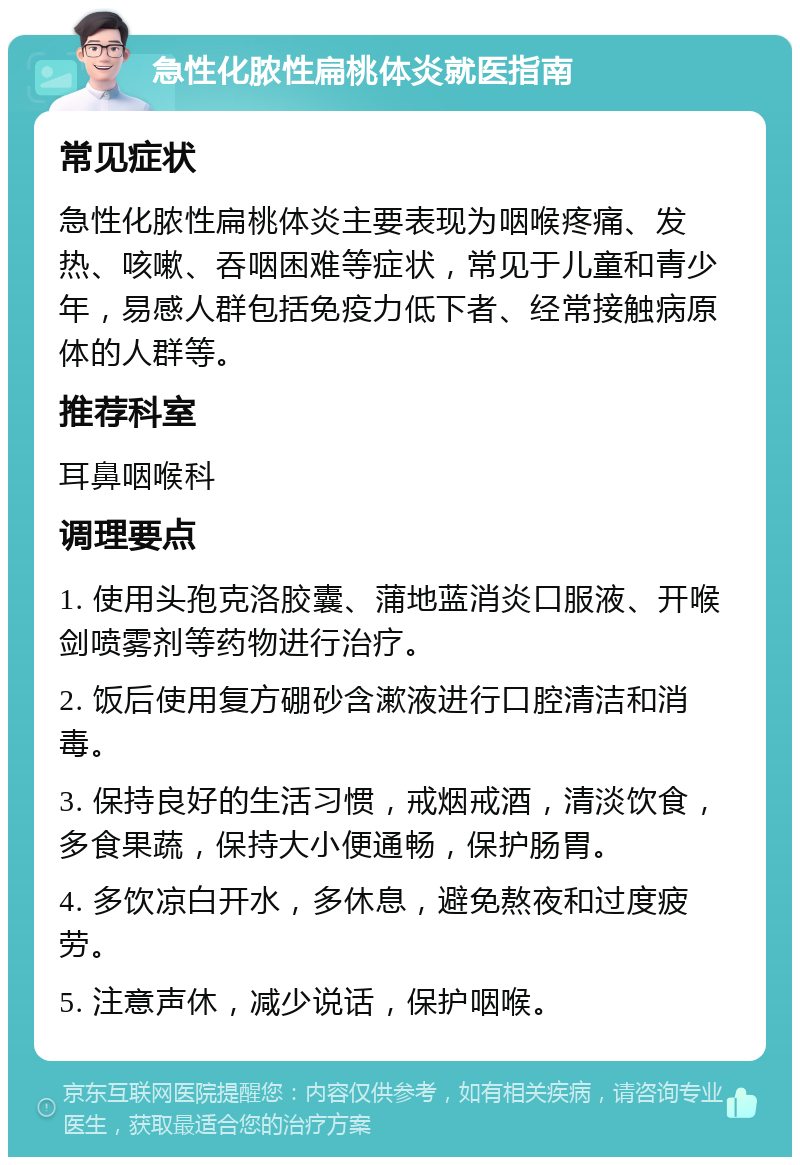 急性化脓性扁桃体炎就医指南 常见症状 急性化脓性扁桃体炎主要表现为咽喉疼痛、发热、咳嗽、吞咽困难等症状，常见于儿童和青少年，易感人群包括免疫力低下者、经常接触病原体的人群等。 推荐科室 耳鼻咽喉科 调理要点 1. 使用头孢克洛胶囊、蒲地蓝消炎口服液、开喉剑喷雾剂等药物进行治疗。 2. 饭后使用复方硼砂含漱液进行口腔清洁和消毒。 3. 保持良好的生活习惯，戒烟戒酒，清淡饮食，多食果蔬，保持大小便通畅，保护肠胃。 4. 多饮凉白开水，多休息，避免熬夜和过度疲劳。 5. 注意声休，减少说话，保护咽喉。