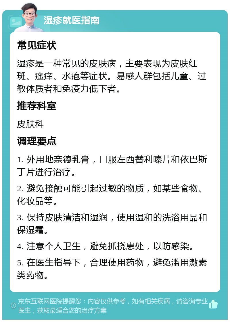 湿疹就医指南 常见症状 湿疹是一种常见的皮肤病，主要表现为皮肤红斑、瘙痒、水疱等症状。易感人群包括儿童、过敏体质者和免疫力低下者。 推荐科室 皮肤科 调理要点 1. 外用地奈德乳膏，口服左西替利嗪片和依巴斯丁片进行治疗。 2. 避免接触可能引起过敏的物质，如某些食物、化妆品等。 3. 保持皮肤清洁和湿润，使用温和的洗浴用品和保湿霜。 4. 注意个人卫生，避免抓挠患处，以防感染。 5. 在医生指导下，合理使用药物，避免滥用激素类药物。