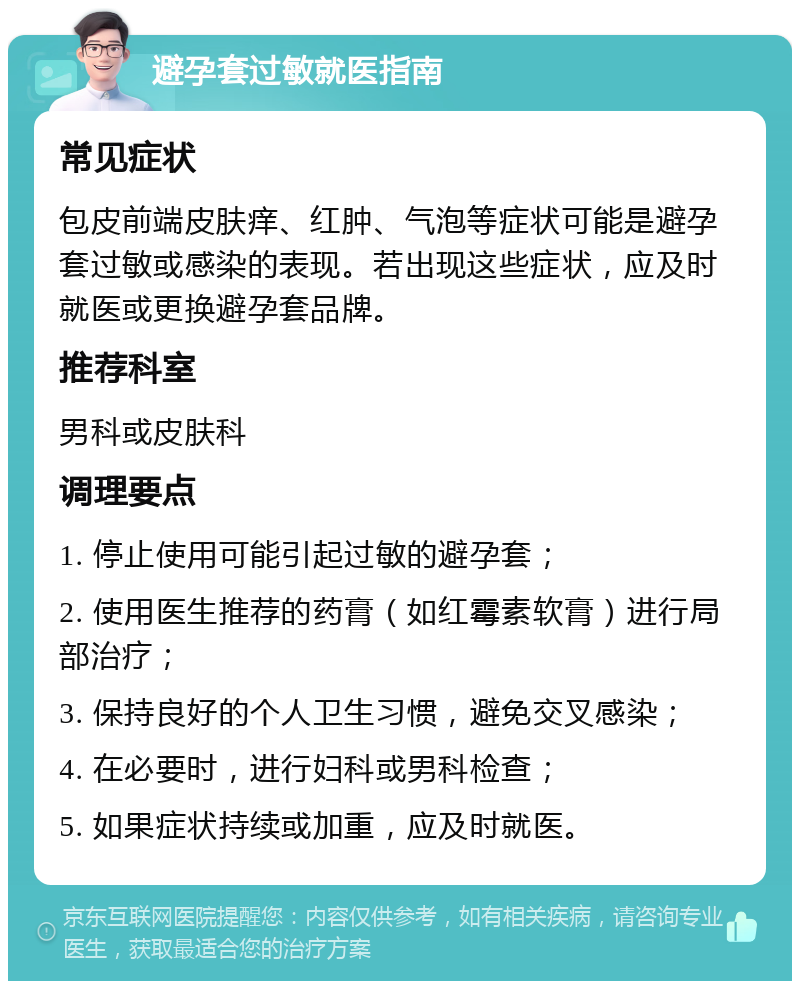 避孕套过敏就医指南 常见症状 包皮前端皮肤痒、红肿、气泡等症状可能是避孕套过敏或感染的表现。若出现这些症状，应及时就医或更换避孕套品牌。 推荐科室 男科或皮肤科 调理要点 1. 停止使用可能引起过敏的避孕套； 2. 使用医生推荐的药膏（如红霉素软膏）进行局部治疗； 3. 保持良好的个人卫生习惯，避免交叉感染； 4. 在必要时，进行妇科或男科检查； 5. 如果症状持续或加重，应及时就医。