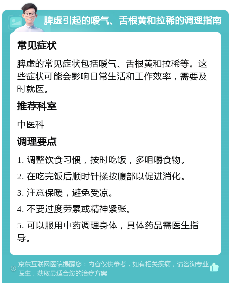 脾虚引起的嗳气、舌根黄和拉稀的调理指南 常见症状 脾虚的常见症状包括嗳气、舌根黄和拉稀等。这些症状可能会影响日常生活和工作效率，需要及时就医。 推荐科室 中医科 调理要点 1. 调整饮食习惯，按时吃饭，多咀嚼食物。 2. 在吃完饭后顺时针揉按腹部以促进消化。 3. 注意保暖，避免受凉。 4. 不要过度劳累或精神紧张。 5. 可以服用中药调理身体，具体药品需医生指导。