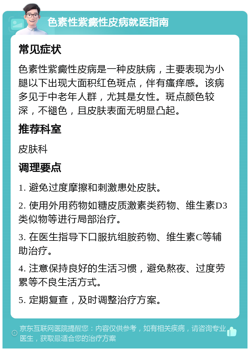 色素性紫癜性皮病就医指南 常见症状 色素性紫癜性皮病是一种皮肤病，主要表现为小腿以下出现大面积红色斑点，伴有瘙痒感。该病多见于中老年人群，尤其是女性。斑点颜色较深，不褪色，且皮肤表面无明显凸起。 推荐科室 皮肤科 调理要点 1. 避免过度摩擦和刺激患处皮肤。 2. 使用外用药物如糖皮质激素类药物、维生素D3类似物等进行局部治疗。 3. 在医生指导下口服抗组胺药物、维生素C等辅助治疗。 4. 注意保持良好的生活习惯，避免熬夜、过度劳累等不良生活方式。 5. 定期复查，及时调整治疗方案。