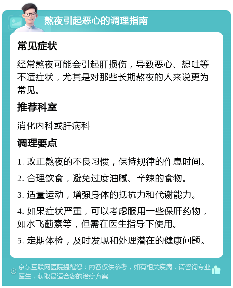 熬夜引起恶心的调理指南 常见症状 经常熬夜可能会引起肝损伤，导致恶心、想吐等不适症状，尤其是对那些长期熬夜的人来说更为常见。 推荐科室 消化内科或肝病科 调理要点 1. 改正熬夜的不良习惯，保持规律的作息时间。 2. 合理饮食，避免过度油腻、辛辣的食物。 3. 适量运动，增强身体的抵抗力和代谢能力。 4. 如果症状严重，可以考虑服用一些保肝药物，如水飞蓟素等，但需在医生指导下使用。 5. 定期体检，及时发现和处理潜在的健康问题。