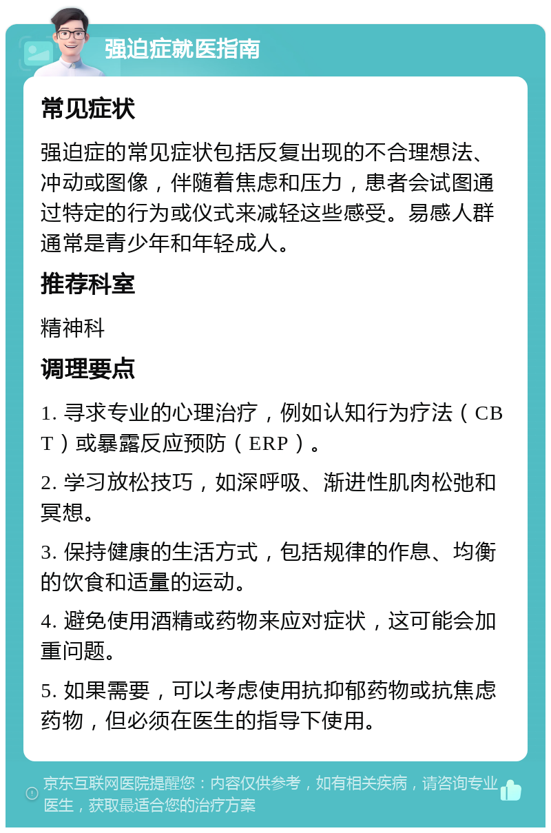 强迫症就医指南 常见症状 强迫症的常见症状包括反复出现的不合理想法、冲动或图像，伴随着焦虑和压力，患者会试图通过特定的行为或仪式来减轻这些感受。易感人群通常是青少年和年轻成人。 推荐科室 精神科 调理要点 1. 寻求专业的心理治疗，例如认知行为疗法（CBT）或暴露反应预防（ERP）。 2. 学习放松技巧，如深呼吸、渐进性肌肉松弛和冥想。 3. 保持健康的生活方式，包括规律的作息、均衡的饮食和适量的运动。 4. 避免使用酒精或药物来应对症状，这可能会加重问题。 5. 如果需要，可以考虑使用抗抑郁药物或抗焦虑药物，但必须在医生的指导下使用。