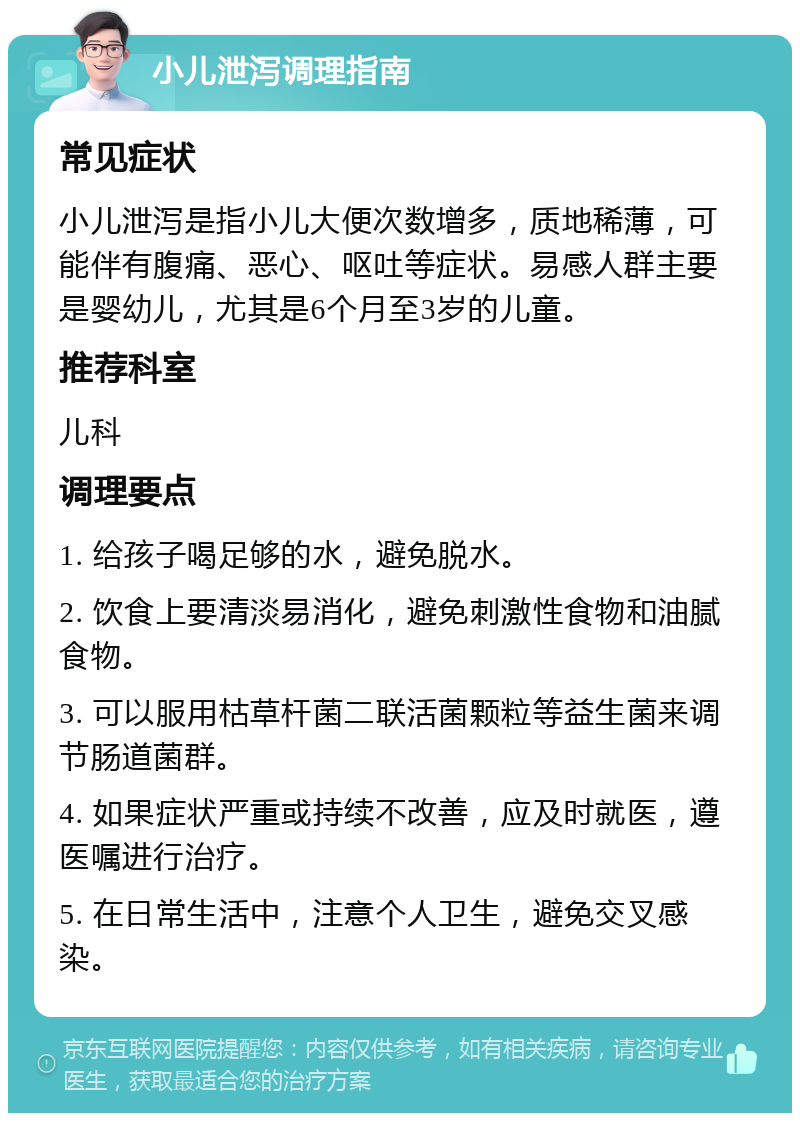 小儿泄泻调理指南 常见症状 小儿泄泻是指小儿大便次数增多，质地稀薄，可能伴有腹痛、恶心、呕吐等症状。易感人群主要是婴幼儿，尤其是6个月至3岁的儿童。 推荐科室 儿科 调理要点 1. 给孩子喝足够的水，避免脱水。 2. 饮食上要清淡易消化，避免刺激性食物和油腻食物。 3. 可以服用枯草杆菌二联活菌颗粒等益生菌来调节肠道菌群。 4. 如果症状严重或持续不改善，应及时就医，遵医嘱进行治疗。 5. 在日常生活中，注意个人卫生，避免交叉感染。