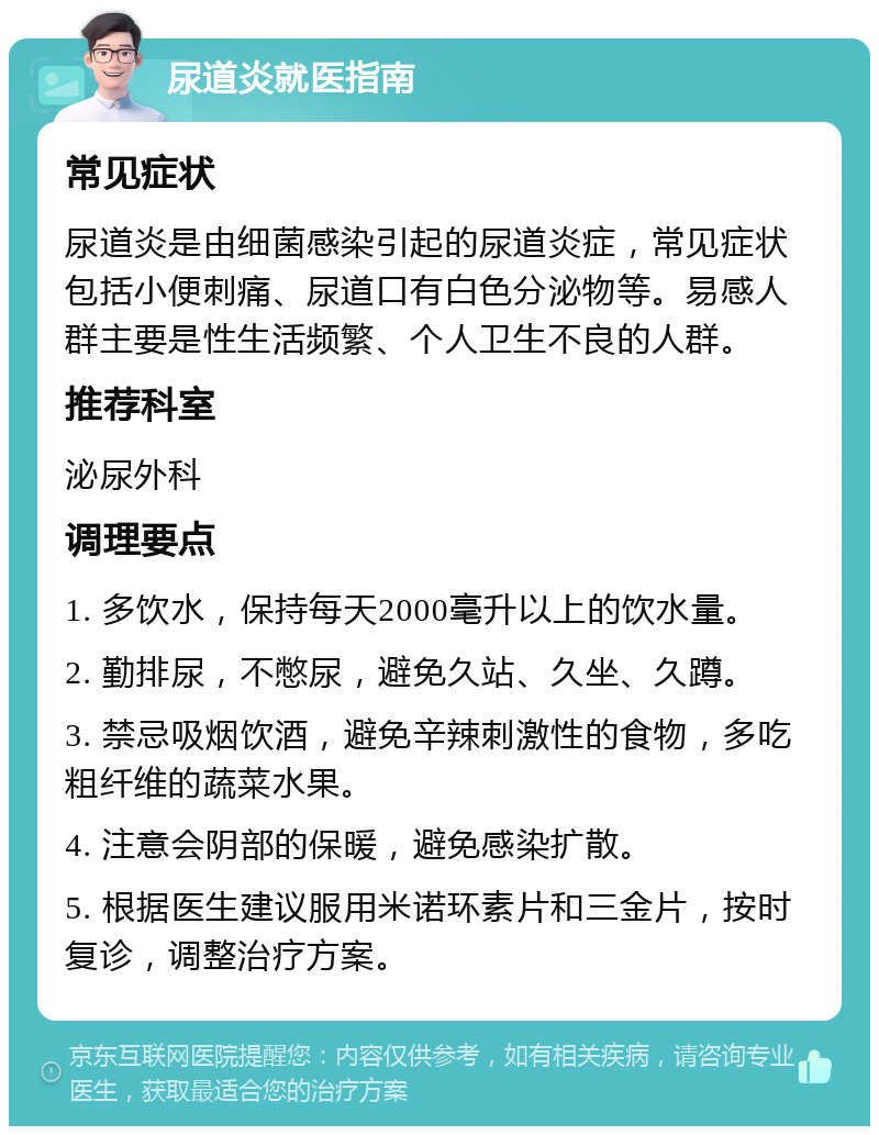 尿道炎就医指南 常见症状 尿道炎是由细菌感染引起的尿道炎症，常见症状包括小便刺痛、尿道口有白色分泌物等。易感人群主要是性生活频繁、个人卫生不良的人群。 推荐科室 泌尿外科 调理要点 1. 多饮水，保持每天2000毫升以上的饮水量。 2. 勤排尿，不憋尿，避免久站、久坐、久蹲。 3. 禁忌吸烟饮酒，避免辛辣刺激性的食物，多吃粗纤维的蔬菜水果。 4. 注意会阴部的保暖，避免感染扩散。 5. 根据医生建议服用米诺环素片和三金片，按时复诊，调整治疗方案。