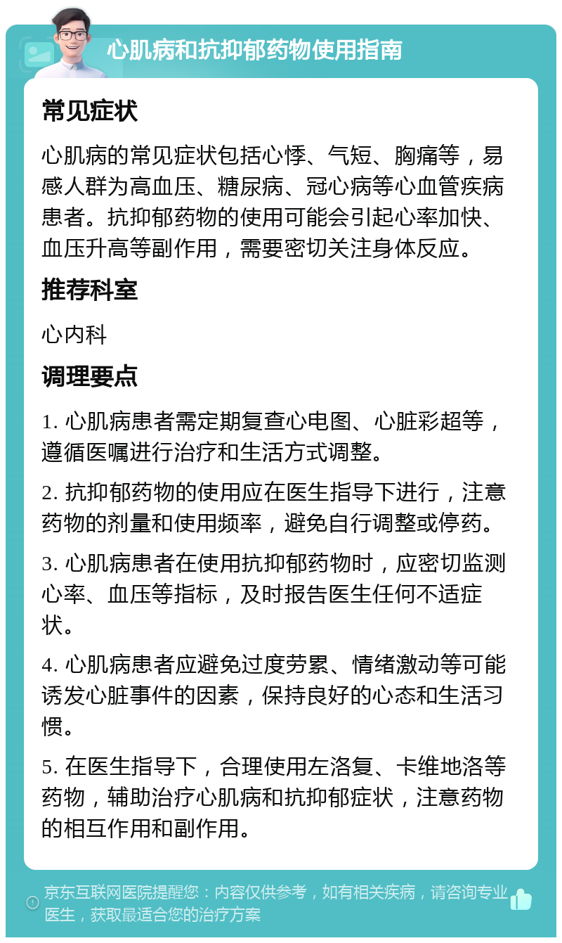 心肌病和抗抑郁药物使用指南 常见症状 心肌病的常见症状包括心悸、气短、胸痛等，易感人群为高血压、糖尿病、冠心病等心血管疾病患者。抗抑郁药物的使用可能会引起心率加快、血压升高等副作用，需要密切关注身体反应。 推荐科室 心内科 调理要点 1. 心肌病患者需定期复查心电图、心脏彩超等，遵循医嘱进行治疗和生活方式调整。 2. 抗抑郁药物的使用应在医生指导下进行，注意药物的剂量和使用频率，避免自行调整或停药。 3. 心肌病患者在使用抗抑郁药物时，应密切监测心率、血压等指标，及时报告医生任何不适症状。 4. 心肌病患者应避免过度劳累、情绪激动等可能诱发心脏事件的因素，保持良好的心态和生活习惯。 5. 在医生指导下，合理使用左洛复、卡维地洛等药物，辅助治疗心肌病和抗抑郁症状，注意药物的相互作用和副作用。