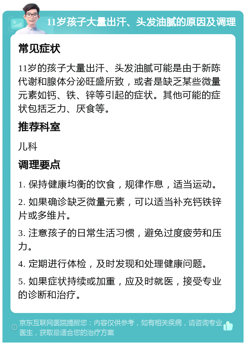 11岁孩子大量出汗、头发油腻的原因及调理 常见症状 11岁的孩子大量出汗、头发油腻可能是由于新陈代谢和腺体分泌旺盛所致，或者是缺乏某些微量元素如钙、铁、锌等引起的症状。其他可能的症状包括乏力、厌食等。 推荐科室 儿科 调理要点 1. 保持健康均衡的饮食，规律作息，适当运动。 2. 如果确诊缺乏微量元素，可以适当补充钙铁锌片或多维片。 3. 注意孩子的日常生活习惯，避免过度疲劳和压力。 4. 定期进行体检，及时发现和处理健康问题。 5. 如果症状持续或加重，应及时就医，接受专业的诊断和治疗。