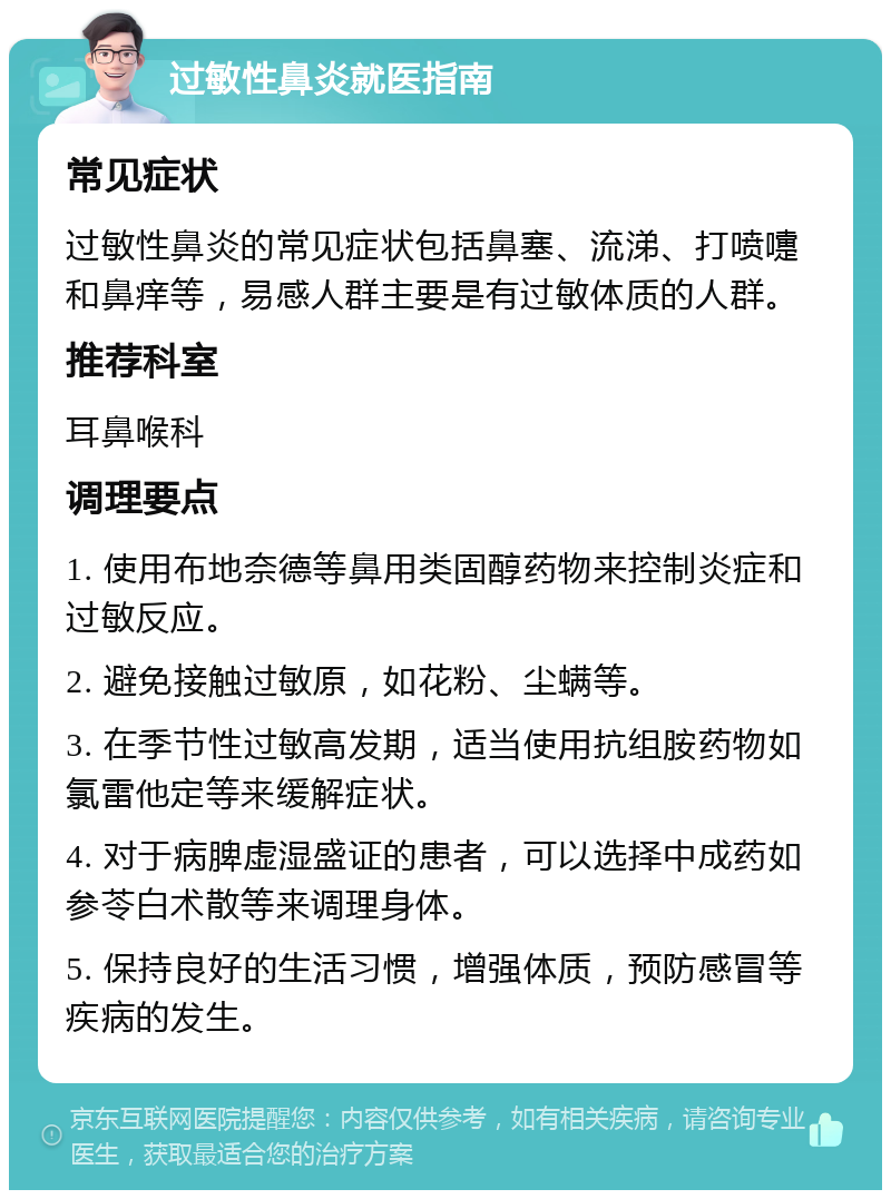 过敏性鼻炎就医指南 常见症状 过敏性鼻炎的常见症状包括鼻塞、流涕、打喷嚏和鼻痒等，易感人群主要是有过敏体质的人群。 推荐科室 耳鼻喉科 调理要点 1. 使用布地奈德等鼻用类固醇药物来控制炎症和过敏反应。 2. 避免接触过敏原，如花粉、尘螨等。 3. 在季节性过敏高发期，适当使用抗组胺药物如氯雷他定等来缓解症状。 4. 对于病脾虚湿盛证的患者，可以选择中成药如参苓白术散等来调理身体。 5. 保持良好的生活习惯，增强体质，预防感冒等疾病的发生。