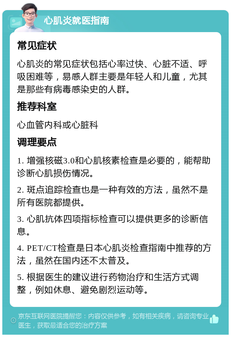 心肌炎就医指南 常见症状 心肌炎的常见症状包括心率过快、心脏不适、呼吸困难等，易感人群主要是年轻人和儿童，尤其是那些有病毒感染史的人群。 推荐科室 心血管内科或心脏科 调理要点 1. 增强核磁3.0和心肌核素检查是必要的，能帮助诊断心肌损伤情况。 2. 斑点追踪检查也是一种有效的方法，虽然不是所有医院都提供。 3. 心肌抗体四项指标检查可以提供更多的诊断信息。 4. PET/CT检查是日本心肌炎检查指南中推荐的方法，虽然在国内还不太普及。 5. 根据医生的建议进行药物治疗和生活方式调整，例如休息、避免剧烈运动等。