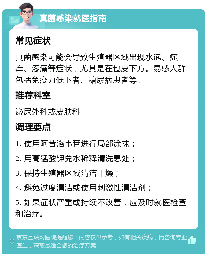 真菌感染就医指南 常见症状 真菌感染可能会导致生殖器区域出现水泡、瘙痒、疼痛等症状，尤其是在包皮下方。易感人群包括免疫力低下者、糖尿病患者等。 推荐科室 泌尿外科或皮肤科 调理要点 1. 使用阿昔洛韦膏进行局部涂抹； 2. 用高猛酸钾兑水稀释清洗患处； 3. 保持生殖器区域清洁干燥； 4. 避免过度清洁或使用刺激性清洁剂； 5. 如果症状严重或持续不改善，应及时就医检查和治疗。