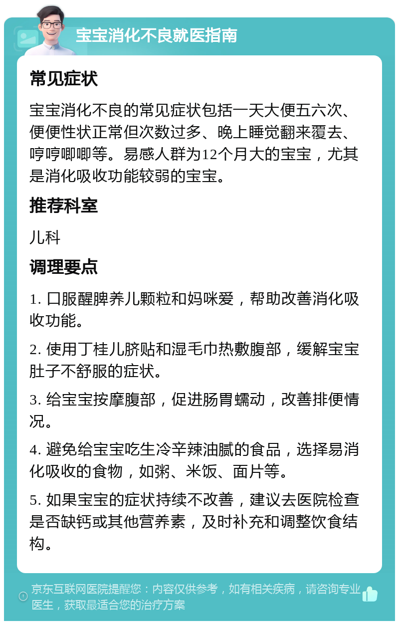 宝宝消化不良就医指南 常见症状 宝宝消化不良的常见症状包括一天大便五六次、便便性状正常但次数过多、晚上睡觉翻来覆去、哼哼唧唧等。易感人群为12个月大的宝宝，尤其是消化吸收功能较弱的宝宝。 推荐科室 儿科 调理要点 1. 口服醒脾养儿颗粒和妈咪爱，帮助改善消化吸收功能。 2. 使用丁桂儿脐贴和湿毛巾热敷腹部，缓解宝宝肚子不舒服的症状。 3. 给宝宝按摩腹部，促进肠胃蠕动，改善排便情况。 4. 避免给宝宝吃生冷辛辣油腻的食品，选择易消化吸收的食物，如粥、米饭、面片等。 5. 如果宝宝的症状持续不改善，建议去医院检查是否缺钙或其他营养素，及时补充和调整饮食结构。